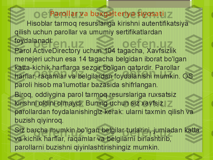 Parollar v a bux galt eriy a siy osat i
       Hisoblar tarmoq resurslariga kirishni autentifikatsiya 
qilish uchun parollar va umumiy sertifikatlardan 
foydalanadi.
Parol ActiveDirectory uchun 104 tagacha, Xavfsizlik 
menejeri uchun esa 14 tagacha belgidan iborat bo'lgan 
katta-kichik harflarga sezgir bo'lgan qatordir. Parollar 
harflar, raqamlar va belgilardan foydalanishi mumkin. OS 
paroli hisob ma'lumotlar bazasida shifrlangan.
Biroq, oddiygina parol tarmoq resurslariga ruxsatsiz 
kirishni oldini olmaydi. Buning uchun siz xavfsiz 
parollardan foydalanishingiz kerak: ularni taxmin qilish va 
buzish qiyinroq.
Siz barcha mumkin bo'lgan belgilar turlarini, jumladan katta 
va kichik harflar, raqamlar va belgilarni birlashtirib, 
parollarni buzishni qiyinlashtirishingiz mumkin.                                             