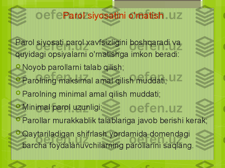 Parol siyosatini o'rnatish
Parol siyosati parol xavfsizligini boshqaradi va 
quyidagi opsiyalarni o'rnatishga imkon beradi:

Noyob parollarni talab qilish;

Parolning maksimal amal qilish muddati;

Parolning minimal amal qilish muddati;

Minimal parol uzunligi;

Parollar murakkablik talablariga javob berishi kerak;

Qaytariladigan shifrlash yordamida domendagi 
barcha foydalanuvchilarning parollarini saqlang.                                             