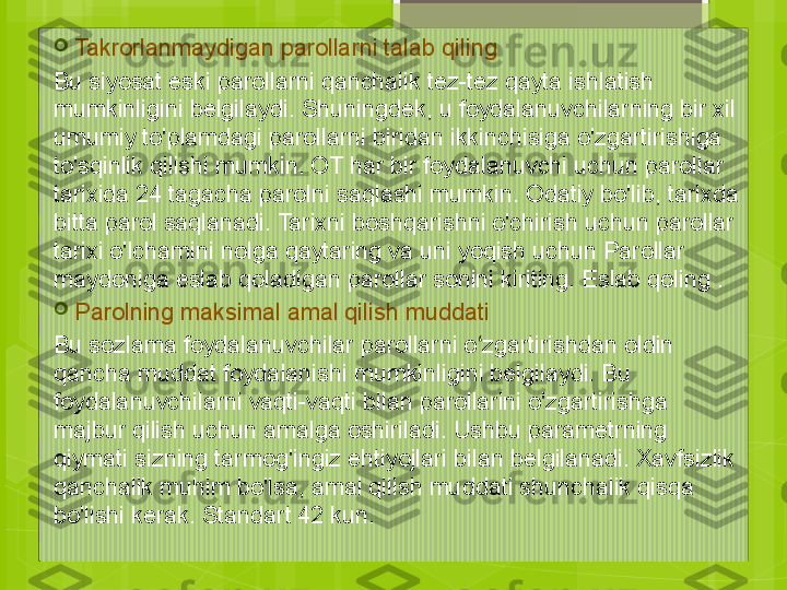 
Takrorlanmaydigan parollarni talab qiling
Bu siyosat eski parollarni qanchalik tez-tez qayta ishlatish 
mumkinligini belgilaydi. Shuningdek, u foydalanuvchilarning bir xil 
umumiy to'plamdagi parollarni biridan ikkinchisiga o'zgartirishiga 
to'sqinlik qilishi mumkin. OT har bir foydalanuvchi uchun parollar 
tarixida 24 tagacha parolni saqlashi mumkin. Odatiy bo'lib, tarixda 
bitta parol saqlanadi. Tarixni boshqarishni o'chirish uchun parollar 
tarixi o'lchamini nolga qaytaring va uni yoqish uchun Parollar 
maydoniga eslab qoladigan parollar sonini kiriting. Eslab qoling .

Parolning maksimal amal qilish muddati
Bu sozlama foydalanuvchilar parollarni o zgartirishdan oldin ʻ
qancha muddat foydalanishi mumkinligini belgilaydi. Bu 
foydalanuvchilarni vaqti-vaqti bilan parollarini o'zgartirishga 
majbur qilish uchun amalga oshiriladi. Ushbu parametrning 
qiymati sizning tarmog'ingiz ehtiyojlari bilan belgilanadi. Xavfsizlik 
qanchalik muhim bo'lsa, amal qilish muddati shunchalik qisqa 
bo'lishi kerak. Standart 42 kun.                                             