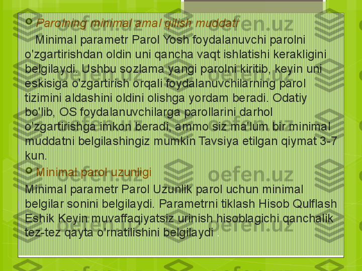 
Parolning minimal amal qilish muddati
    Minimal parametr Parol Yosh foydalanuvchi parolni 
o'zgartirishdan oldin uni qancha vaqt ishlatishi kerakligini 
belgilaydi. Ushbu sozlama yangi parolni kiritib, keyin uni 
eskisiga o'zgartirish orqali foydalanuvchilarning parol 
tizimini aldashini oldini olishga yordam beradi. Odatiy 
bo'lib, OS foydalanuvchilarga parollarini darhol 
o'zgartirishga imkon beradi, ammo siz ma'lum bir minimal 
muddatni belgilashingiz mumkin Tavsiya etilgan qiymat 3-7 
kun.

Minimal parol uzunligi
Minimal parametr Parol Uzunlik parol uchun minimal 
belgilar sonini belgilaydi. Parametrni tiklash Hisob Qulflash 
Eshik Keyin muvaffaqiyatsiz urinish hisoblagichi qanchalik 
tez-tez qayta o'rnatilishini belgilaydi  .                                             