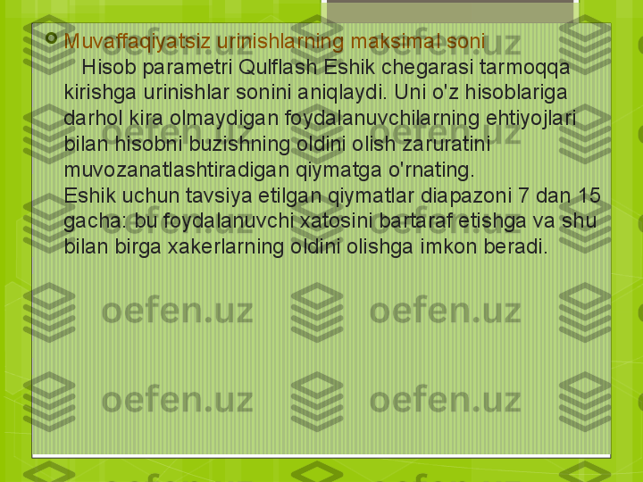 
Muvaffaqiyatsiz urinishlarning maksimal soni
    Hisob parametri Qulflash Eshik chegarasi tarmoqqa 
kirishga urinishlar sonini aniqlaydi. Uni o'z hisoblariga 
darhol kira olmaydigan foydalanuvchilarning ehtiyojlari 
bilan hisobni buzishning oldini olish zaruratini 
muvozanatlashtiradigan qiymatga o'rnating. 
Eshik uchun tavsiya etilgan qiymatlar diapazoni 7 dan 15 
gacha: bu foydalanuvchi xatosini bartaraf etishga va shu 
bilan birga xakerlarning oldini olishga imkon beradi.                                             