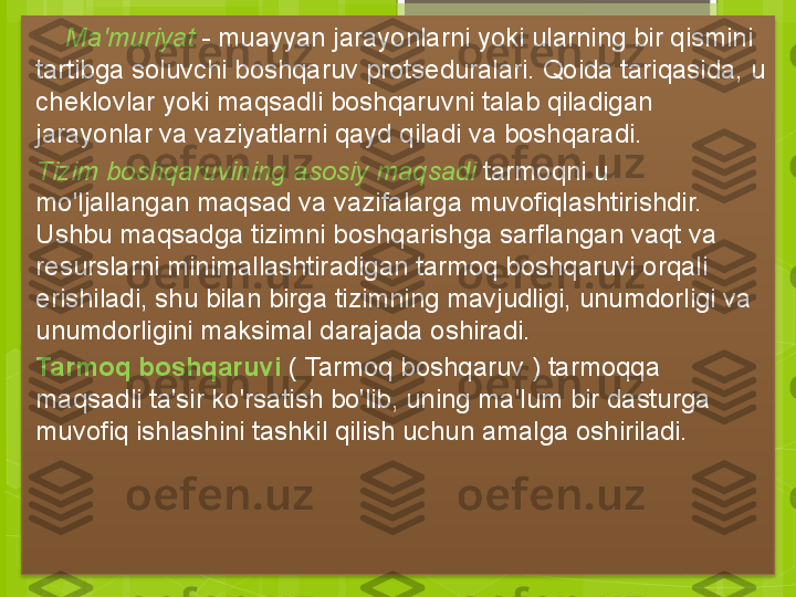      Ma'muriyat  - muayyan jarayonlarni yoki ularning bir qismini 
tartibga soluvchi boshqaruv protseduralari. Qoida tariqasida, u 
cheklovlar yoki maqsadli boshqaruvni talab qiladigan 
jarayonlar va vaziyatlarni qayd qiladi va boshqaradi.
Tizim boshqaruvining asosiy maqsadi  tarmoqni u 
mo'ljallangan maqsad va vazifalarga muvofiqlashtirishdir. 
Ushbu maqsadga tizimni boshqarishga sarflangan vaqt va 
resurslarni minimallashtiradigan tarmoq boshqaruvi orqali 
erishiladi, shu bilan birga tizimning mavjudligi, unumdorligi va 
unumdorligini maksimal darajada oshiradi.     
Tarmoq boshqaruvi  ( Tarmoq boshqaruv ) tarmoqqa 
maqsadli ta'sir ko'rsatish bo'lib, uning ma'lum bir dasturga 
muvofiq ishlashini tashkil qilish uchun amalga oshiriladi.
                                                   