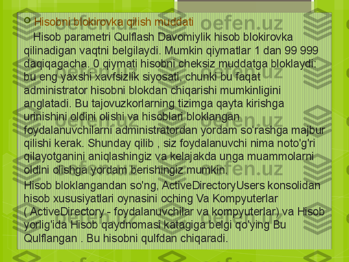 
Hisobni blokirovka qilish muddati
    Hisob parametri Qulflash Davomiylik hisob blokirovka 
qilinadigan vaqtni belgilaydi. Mumkin qiymatlar 1 dan 99 999 
daqiqagacha. 0 qiymati hisobni cheksiz muddatga bloklaydi: 
bu eng yaxshi xavfsizlik siyosati, chunki bu faqat 
administrator hisobni blokdan chiqarishi mumkinligini 
anglatadi. Bu tajovuzkorlarning tizimga qayta kirishga 
urinishini oldini olishi va hisoblari bloklangan 
foydalanuvchilarni administratordan yordam so‘rashga majbur 
qilishi kerak. Shunday qilib , siz foydalanuvchi nima noto'g'ri 
qilayotganini aniqlashingiz va kelajakda unga muammolarni 
oldini olishga yordam berishingiz mumkin.
Hisob bloklangandan so'ng, ActiveDirectoryUsers konsolidan 
hisob xususiyatlari oynasini oching Va Kompyuterlar 
( ActiveDirectory - foydalanuvchilar va kompyuterlar) va Hisob 
yorlig'ida Hisob qaydnomasi katagiga belgi qo'ying Bu 
Qulflangan . Bu hisobni qulfdan chiqaradi.                                             