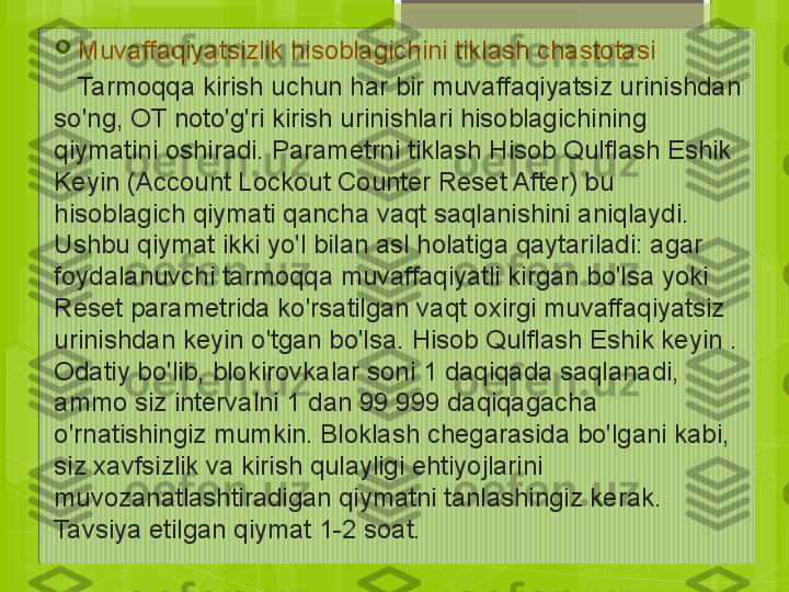 
Muvaffaqiyatsizlik hisoblagichini tiklash chastotasi
     Tarmoqqa kirish uchun har bir muvaffaqiyatsiz urinishdan 
so'ng, OT noto'g'ri kirish urinishlari hisoblagichining 
qiymatini oshiradi. Parametrni tiklash Hisob Qulflash Eshik 
Keyin (Account Lockout Counter Reset After) bu 
hisoblagich qiymati qancha vaqt saqlanishini aniqlaydi. 
Ushbu qiymat ikki yo'l bilan asl holatiga qaytariladi: agar 
foydalanuvchi tarmoqqa muvaffaqiyatli kirgan bo'lsa yoki 
Reset parametrida ko'rsatilgan vaqt oxirgi muvaffaqiyatsiz 
urinishdan keyin o'tgan bo'lsa. Hisob Qulflash Eshik keyin . 
Odatiy bo'lib, blokirovkalar soni 1 daqiqada saqlanadi, 
ammo siz intervalni 1 dan 99 999 daqiqagacha 
o'rnatishingiz mumkin. Bloklash chegarasida bo'lgani kabi, 
siz xavfsizlik va kirish qulayligi ehtiyojlarini 
muvozanatlashtiradigan qiymatni tanlashingiz kerak. 
Tavsiya etilgan qiymat 1-2 soat.                                             