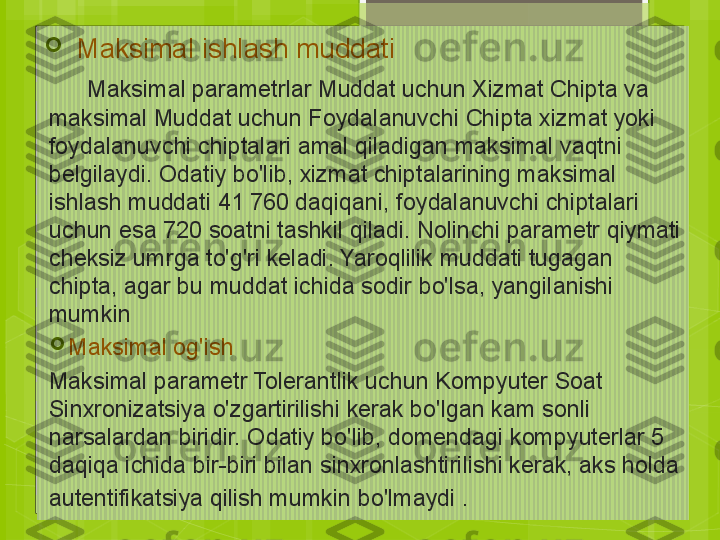 
Maksimal ishlash muddati
      Maksimal parametrlar Muddat uchun Xizmat Chipta va 
maksimal Muddat uchun Foydalanuvchi Chipta xizmat yoki 
foydalanuvchi chiptalari amal qiladigan maksimal vaqtni 
belgilaydi. Odatiy bo'lib, xizmat chiptalarining maksimal 
ishlash muddati 41 760 daqiqani, foydalanuvchi chiptalari 
uchun esa 720 soatni tashkil qiladi. Nolinchi parametr qiymati 
cheksiz umrga to'g'ri keladi. Yaroqlilik muddati tugagan 
chipta, agar bu muddat ichida sodir bo'lsa, yangilanishi 
mumkin

Maksimal og'ish
Maksimal parametr Tolerantlik uchun Kompyuter Soat 
Sinxronizatsiya o'zgartirilishi kerak bo'lgan kam sonli 
narsalardan biridir. Odatiy bo'lib, domendagi kompyuterlar 5 
daqiqa ichida bir-biri bilan sinxronlashtirilishi kerak, aks holda 
autentifikatsiya qilish mumkin bo'lmaydi  .                                             