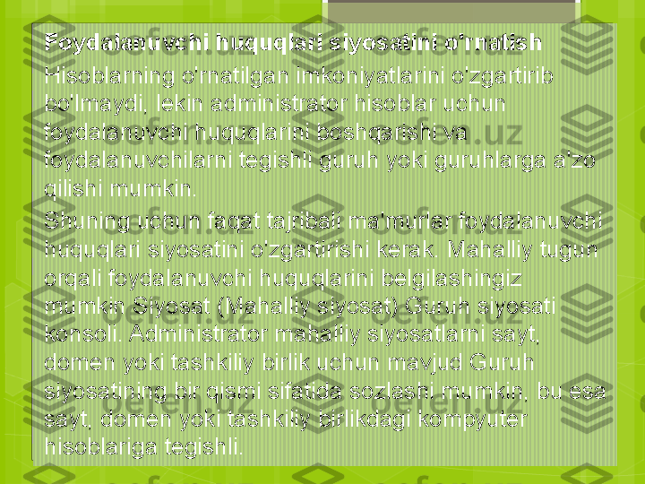 Foydalanuvchi huquqlari siyosatini o'rnatish
Hisoblarning o'rnatilgan imkoniyatlarini o'zgartirib 
bo'lmaydi, lekin administrator hisoblar uchun 
foydalanuvchi huquqlarini boshqarishi va 
foydalanuvchilarni tegishli guruh yoki guruhlarga a'zo 
qilishi mumkin.
Shuning uchun faqat tajribali ma'murlar foydalanuvchi 
huquqlari siyosatini o'zgartirishi kerak. Mahalliy tugun 
orqali foydalanuvchi huquqlarini belgilashingiz 
mumkin Siyosat (Mahalliy siyosat) Guruh siyosati 
konsoli. Administrator mahalliy siyosatlarni sayt, 
domen yoki tashkiliy birlik uchun mavjud Guruh 
siyosatining bir qismi sifatida sozlashi mumkin, bu esa 
sayt, domen yoki tashkiliy birlikdagi kompyuter 
hisoblariga tegishli.                                             