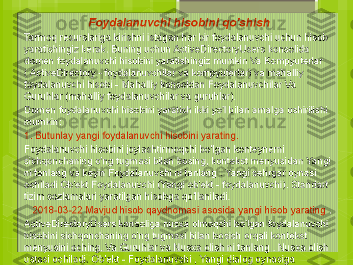 Foydalanuvchi hisobini qo'shish
Tarmoq resurslariga kirishni istagan har bir foydalanuvchi uchun hisob 
yaratishingiz kerak. Buning uchun ActiveDirectoryUsers konsolida 
domen foydalanuvchi hisobini yaratishingiz mumkin Va Kompyuterlar 
( ActiveDirectory - foydalanuvchilar va kompyuterlar) va mahalliy 
foydalanuvchi hisobi - Mahalliy konsoldan Foydalanuvchilar Va 
Guruhlar (mahalliy foydalanuvchilar va guruhlar).
Domen foydalanuvchi hisobini yaratish ikki yo'l bilan amalga oshirilishi 
mumkin:
1. Butunlay yangi foydalanuvchi hisobini yarating.
Foydalanuvchi hisobini joylashtirmoqchi bo'lgan konteynerni 
sichqonchaning o'ng tugmasi bilan bosing, kontekst menyusidan Yangi 
ni tanlang va keyin Foydalanuvchi ni tanlang . Yangi sehrgar oynasi 
ochiladi Ob'ekt Foydalanuvchi (Yangi ob'ekt - foydalanuvchi). Standart 
tizim sozlamalari yaratilgan hisobga qo'llaniladi.
    2018-03-22    Mavjud hisob qaydnomasi asosida yangi hisob yarating  .
ActiveDirectoryUsers konsoliga nusxa olmoqchi bo'lgan foydalanuvchi 
hisobini sichqonchaning o'ng tugmasi bilan bosish orqali kontekst 
menyusini oching. Va Guruhlar va Nusxa olish ni tanlang . Nusxa olish 
ustasi ochiladi. Ob'ekt - Foydalanuvchi , Yangi dialog oynasiga 
o'xshash Foydalanuvchi (yangi foydalanuvchi). Hisobning yaratilgan 
nusxasi mavjud bo'lgan parametr qiymatlarining ko'p qismini oladi  .                                             