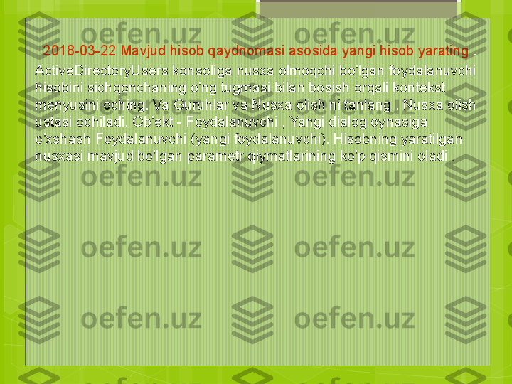 2018-03-22    Mavjud hisob qaydnomasi asosida yangi hisob yarating  .
ActiveDirectoryUsers konsoliga nusxa olmoqchi bo'lgan foydalanuvchi 
hisobini sichqonchaning o'ng tugmasi bilan bosish orqali kontekst 
menyusini oching. Va Guruhlar va Nusxa olish ni tanlang . Nusxa olish 
ustasi ochiladi. Ob'ekt - Foydalanuvchi , Yangi dialog oynasiga 
o'xshash Foydalanuvchi (yangi foydalanuvchi). Hisobning yaratilgan 
nusxasi mavjud bo'lgan parametr qiymatlarining ko'p qismini oladi  .                                             