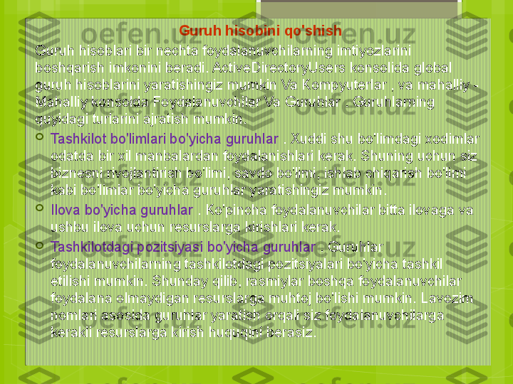 Guruh hisobini qo'shish
Guruh hisoblari bir nechta foydalanuvchilarning imtiyozlarini 
boshqarish imkonini beradi. ActiveDirectoryUsers konsolida global 
guruh hisoblarini yaratishingiz mumkin Va Kompyuterlar , va mahalliy - 
Mahalliy konsolda Foydalanuvchilar Va Guruhlar . Guruhlarning 
quyidagi turlarini ajratish mumkin.

Tashkilot bo'limlari bo'yicha guruhlar  . Xuddi shu bo'limdagi xodimlar 
odatda bir xil manbalardan foydalanishlari kerak. Shuning uchun siz 
biznesni rivojlantirish bo'limi, savdo bo'limi, ishlab chiqarish bo'limi 
kabi bo'limlar bo'yicha guruhlar yaratishingiz mumkin.

Ilova bo'yicha guruhlar  . Ko'pincha foydalanuvchilar bitta ilovaga va 
ushbu ilova uchun resurslarga kirishlari kerak.

Tashkilotdagi pozitsiyasi bo'yicha guruhlar  . Guruhlar 
foydalanuvchilarning tashkilotdagi pozitsiyalari bo'yicha tashkil 
etilishi mumkin. Shunday qilib, rasmiylar boshqa foydalanuvchilar 
foydalana olmaydigan resurslarga muhtoj bo'lishi mumkin. Lavozim 
nomlari asosida guruhlar yaratish orqali siz foydalanuvchilarga 
kerakli resurslarga kirish huquqini berasiz.                                             