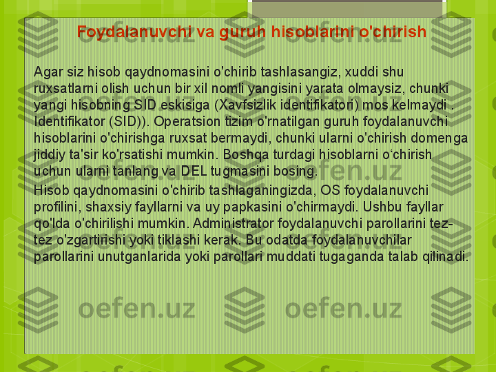 Foydalanuvchi va guruh hisoblarini o'chirish
     
Agar siz hisob qaydnomasini o'chirib tashlasangiz, xuddi shu 
ruxsatlarni olish uchun bir xil nomli yangisini yarata olmaysiz, chunki 
yangi hisobning SID eskisiga (Xavfsizlik identifikatori) mos kelmaydi . 
Identifikator (SID)). Operatsion tizim o'rnatilgan guruh foydalanuvchi 
hisoblarini o'chirishga ruxsat bermaydi, chunki ularni o'chirish domenga 
jiddiy ta'sir ko'rsatishi mumkin. Boshqa turdagi hisoblarni o chirish ʻ
uchun ularni tanlang va DEL tugmasini bosing.
Hisob qaydnomasini o'chirib tashlaganingizda, OS foydalanuvchi 
profilini, shaxsiy fayllarni va uy papkasini o'chirmaydi. Ushbu fayllar 
qo'lda o'chirilishi mumkin. Administrator foydalanuvchi parollarini tez-
tez o'zgartirishi yoki tiklashi kerak. Bu odatda foydalanuvchilar 
parollarini unutganlarida yoki parollari muddati tugaganda talab qilinadi.                                             