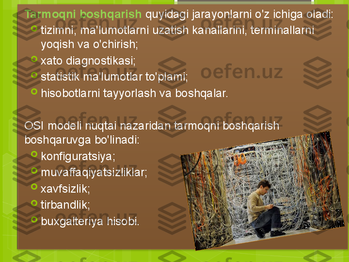 Tarmoqni boshqarish  quyidagi jarayonlarni o'z ichiga oladi:

tizimni, ma'lumotlarni uzatish kanallarini, terminallarni 
yoqish va o'chirish;

xato diagnostikasi;

statistik ma'lumotlar to'plami;

hisobotlarni tayyorlash va boshqalar.
OSI modeli nuqtai nazaridan tarmoqni boshqarish 
boshqaruvga bo'linadi:

konfiguratsiya;

muvaffaqiyatsizliklar;

xavfsizlik;

tirbandlik;

buxgalteriya hisobi.                                              