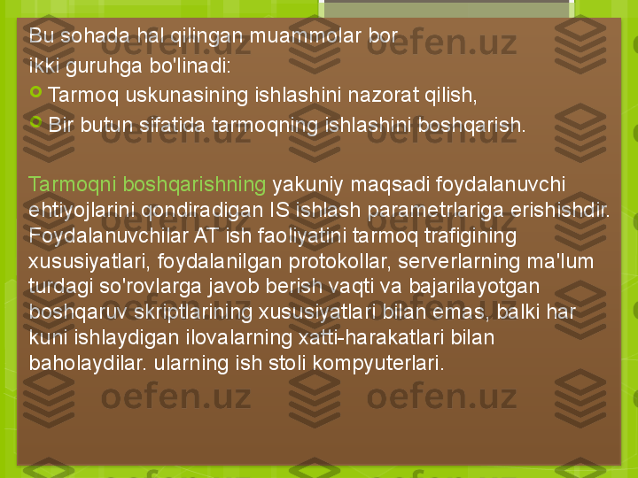 Bu sohada hal qilingan muammolar bor
ikki guruhga bo'linadi:

Tarmoq uskunasining ishlashini nazorat qilish,

Bir butun sifatida tarmoqning ishlashini boshqarish.
Tarmoqni boshqarishning  yakuniy maqsadi foydalanuvchi 
ehtiyojlarini qondiradigan IS ishlash parametrlariga erishishdir. 
Foydalanuvchilar AT ish faoliyatini tarmoq trafigining 
xususiyatlari, foydalanilgan protokollar, serverlarning ma'lum 
turdagi so'rovlarga javob berish vaqti va bajarilayotgan 
boshqaruv skriptlarining xususiyatlari bilan emas, balki har 
kuni ishlaydigan ilovalarning xatti-harakatlari bilan 
baholaydilar. ularning ish stoli kompyuterlari.                                              