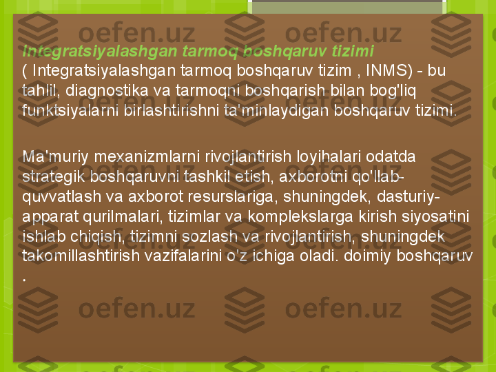    
Integratsiyalashgan tarmoq boshqaruv tizimi 
( Integratsiyalashgan tarmoq boshqaruv tizim , INMS) - bu 
tahlil, diagnostika va tarmoqni boshqarish bilan bog'liq 
funktsiyalarni birlashtirishni ta'minlaydigan boshqaruv tizimi.
Ma'muriy mexanizmlarni rivojlantirish loyihalari odatda 
strategik boshqaruvni tashkil etish, axborotni qo'llab-
quvvatlash va axborot resurslariga, shuningdek, dasturiy-
apparat qurilmalari, tizimlar va komplekslarga kirish siyosatini 
ishlab chiqish, tizimni sozlash va rivojlantirish, shuningdek 
takomillashtirish vazifalarini o'z ichiga oladi. doimiy boshqaruv 
.                                              