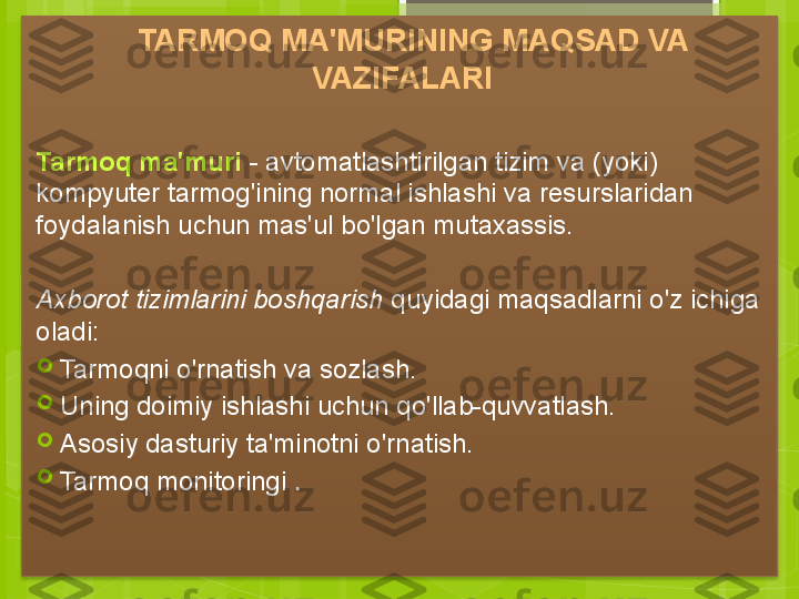     TARMOQ MA'MURINING MAQSAD VA 
VAZIFALARI
Tarmoq ma'muri  - avtomatlashtirilgan tizim va (yoki) 
kompyuter tarmog'ining normal ishlashi va resurslaridan 
foydalanish uchun mas'ul bo'lgan mutaxassis.
   
Axborot tizimlarini boshqarish  quyidagi maqsadlarni o'z ichiga 
oladi:

Tarmoqni o'rnatish va sozlash.

Uning doimiy ishlashi uchun qo'llab-quvvatlash.

Asosiy dasturiy ta'minotni o'rnatish.

Tarmoq monitoringi  .                                              