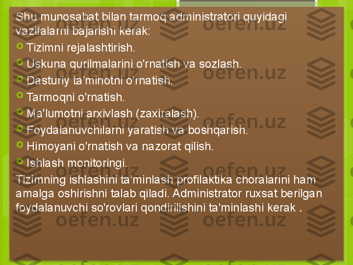 Shu munosabat bilan tarmoq administratori quyidagi 
vazifalarni bajarishi kerak:

Tizimni rejalashtirish.

Uskuna qurilmalarini o'rnatish va sozlash.

Dasturiy ta'minotni o'rnatish.

Tarmoqni o'rnatish.

Ma'lumotni arxivlash (zaxiralash).

Foydalanuvchilarni yaratish va boshqarish.

Himoyani o'rnatish va nazorat qilish.

Ishlash monitoringi.
Tizimning ishlashini ta'minlash profilaktika choralarini ham 
amalga oshirishni talab qiladi. Administrator ruxsat berilgan 
foydalanuvchi so'rovlari qondirilishini ta'minlashi kerak  .
                                               