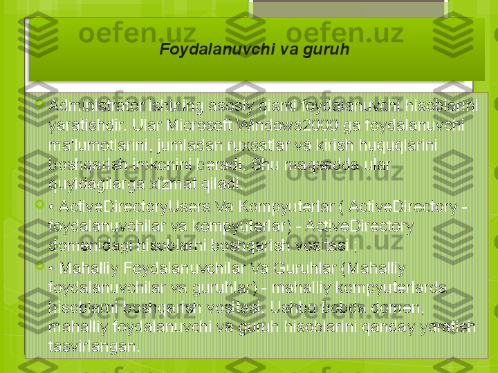 
Administrator ishining asosiy qismi foydalanuvchi hisoblarini 
yaratishdir. Ular Microsoft Windows2000 ga foydalanuvchi 
ma'lumotlarini, jumladan ruxsatlar va kirish huquqlarini 
boshqarish imkonini beradi. Shu maqsadda ular 
quyidagilarga xizmat qiladi:

•  ActiveDirectoryUsers Va Kompyuterlar ( ActiveDirectory - 
foydalanuvchilar va kompyuterlar) - ActiveDirectory 
domenidagi hisoblarni boshqarish vositasi ;

•  Mahalliy Foydalanuvchilar Va Guruhlar (Mahalliy 
foydalanuvchilar va guruhlar) - mahalliy kompyuterlarda 
hisoblarni boshqarish vositasi. Ushbu bobda domen, 
mahalliy foydalanuvchi va guruh hisoblarini qanday yaratish 
tasvirlangan. Foydalanuvchi va guruh                                               