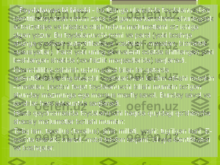     Foydalanuvchi hisobi  - bu tizimga ulanishda foydalanuvchini 
identifikatsiyalash uchun zarur bo'lgan ma'lumotlarni, shuningdek 
avtorizatsiya va hisobga olish uchun ma'lumotlarni o'z ichiga 
olgan yozuv. Bu foydalanuvchi nomi va parol (yoki boshqa 
shunga o'xshash autentifikatsiya vositalari - masalan, biometrik 
xususiyatlar). Parol yoki uning ekvivalenti odatda shifrlangan yoki 
keshlangan shaklda (xavfsizlik maqsadlarida) saqlanadi.
Ishonchlilikni oshirish uchun parol bilan bir qatorda 
autentifikatsiyaning muqobil vositalari ham taqdim etilishi mumkin 
- masalan, javobni faqat foydalanuvchi bilishi mumkin bo'lgan 
shunday mazmunga ega maxsus maxfiy savol. Bunday savol va 
javoblar ham akkauntda saqlanadi.
Hisob qaydnomasida foydalanuvchi haqida quyidagi qo'shimcha 
shaxsiy ma'lumotlar bo'lishi mumkin:
To'liq ism, taxallus (taxallus), jinsi; millati, yoshi; tug'ilgan kuni; E-
pochta manzili; manzil, mobil telefon raqami; Skype identifikatori 
va boshqalar.                                             