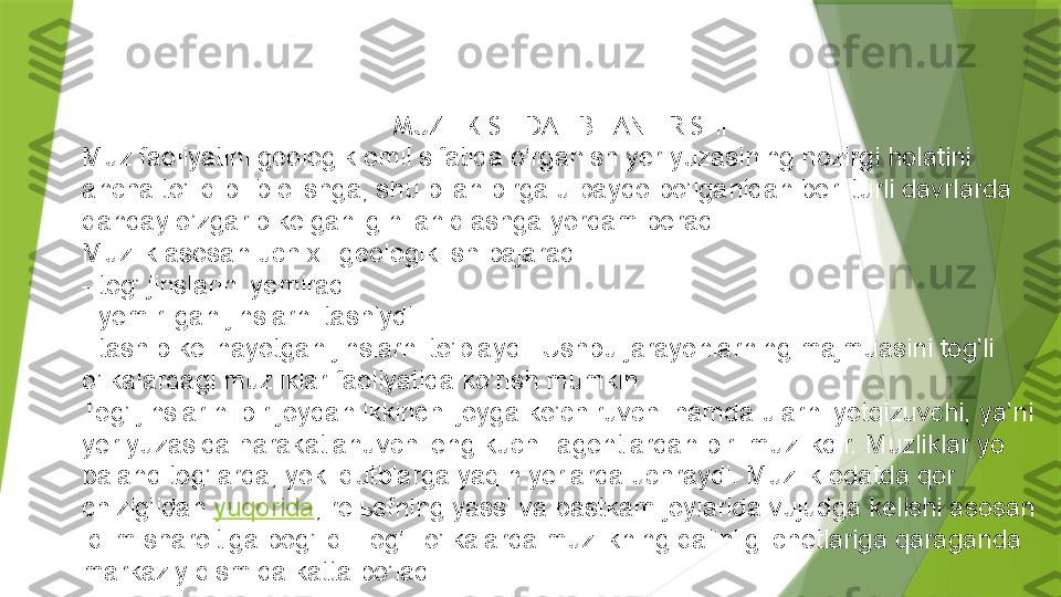 MUZLIK SHIDAT BILAN ERISHI
Muz faoliyatini geologik omil sifatida o’rganish yer yuzasining hozirgi holatini 
ancha to’liq bilib olishga, shu bilan birga u paydo bo’lganidan beri turli davrlarda 
qanday o’zgarib kelganligini aniqlashga yordam beradi.
Muzlik asosan uch xil geologik ish bajaradi: 
- tog’ jinslarini yemiradi.
- yemirilgan jinslarni tashiydi. 
- tashib kelinayotgan jinslarni to’playdi. Ushbu jarayonlarning majmuasini tog’li 
o’lkalardagi muzliklar faoliyatida ko’rish mumkin. 
Tog’ jinslarini bir joydan ikkinchi joyga ko’chiruvchi hamda ularni yotqizuvchi, ya’ni 
yer yuzasida harakatlanuvchi eng kuchli agentlardan biri muzlikdir. Muzliklar yo 
baland tog’larda, yoki qutblarga yaqin yerlarda uchraydi. Muzlik odatda qor 
chizig’idan  yuqorida , rel ь efning yassi va pastkam joylarida vujudga kelishi asosan 
iqlim sharoitiga bog’liq. Tog’li o’lkalarda muzlikning qalinligi chetlariga qaraganda 
markaziy qismida katta bo’ladi.                 