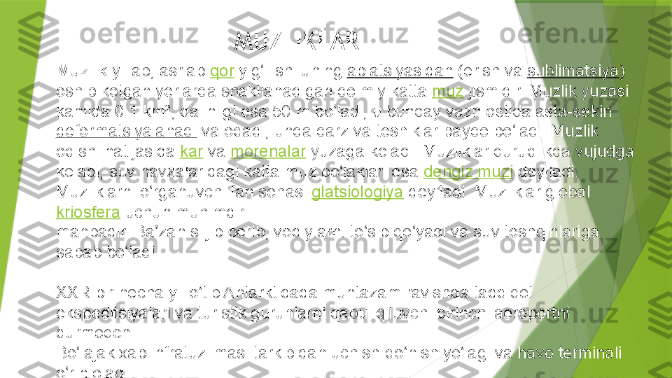 MUZLIKLAR
Muzlik  yillab, asrlab  qor  yig ilishi uning ʻ ablatsiyasidan  (erish va  sublimatsiya ) 
oshib ketgan yerlarda shakllanadigan doimiy katta  muz  jismidir. Muzlik yuzasi 
kamida 0.1	
 km², qalinligi esa 50	 m bo ladi, u bunday vazn ostida asta-sekin 	ʻ
deformatsiyalanadi  va oqadi, unda darz va teshiklar paydo bo ladi. Muzlik 	
ʻ
oqishi natijasida  kar  va  morenalar  yuzaga keladi. Muzliklar quruqlikda vujudga 
keladi, suv havzalaridagi katta muz bo laklari esa 	
ʻ dengiz muzi  deyiladi. 
Muzliklarni o rganuvchi fan sohasi 	
ʻ glatsiologiya  deyiladi. Muzliklar global 
kriosfera  uchun muhimdir. 
manbadir. Ba zan siljib borib, vodiylarni to sib qo yadi va suv toshqinlariga 
ʼ ʻ ʻ
sabab bo ladi.	
ʻ
XXR bir necha yil o tib Antarktidada muntazam ravishda tadqiqot 	
ʻ
ekspeditsiyalari va turistik guruhlarni qabul qiluvchi birinchi aeroportni 
qurmoqchi.
Bo lajak xab infratuzilmasi tarkibidan uchish-qo nish yo lagi va havo terminali 	
ʻ ʻ ʻ
o rin oladi.	
ʻ                 