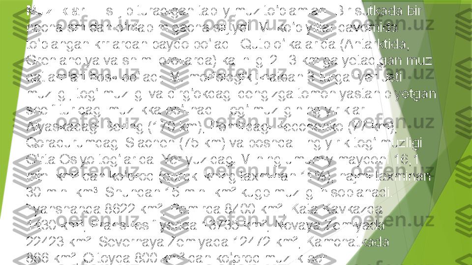 Muzliklar  — siljib turadigan tabiiy muz to plamlari. Bir sutkada bir ʻ
necha sm dan o nlab m gacha siljiydi. M. ko p yillar davomida 	
ʻ ʻ
to plangan krrlardan paydo bo ladi. Qutb o lkalarida (Antarktida, 	
ʻ ʻ ʻ
Grenlandiya va shim. orollarda) kalinligi 2 –3	
 km ga yetadigan muz 
qatlamlari hosil bo ladi. M. morfologik jihatdan 3 turga: yer usti 	
ʻ
muzligi, tog  muzligi va qirg okdagi dengizga tomon yastanib yotgan 	
ʻ ʻ
shelf turidagi muzlikka bo linadi. Tog  muzligining yiriklari: 	
ʻ ʻ
Alyaskadagi Bering (170	
 km), Pomirdagi Fedchenko (77	 km), 
Qoraqurumdagi Siachen (75	
 km) va boshqa Eng yirik tog  muzligi 	ʻ
O rta Osiyo tog larida. Yer yuzidagi M.ning umumiy maydoni 16,1 	
ʻ ʻ
mln. km² dan ko proq (quruklikning taxminan 11%), hajmi taxminan 	
ʻ
30 mln. km 3
. Shundan 15 mln. km² kugb muzligi hisoblanadi. 
Tyanshanda 8622	
 km², Pomirda 8400	 km², Kata Kavkazda 
1430	
 km², Frans-Iosif yerida 13735	 km², Novaya Zemlyada 
22423	
 km². Severnaya Zemlyada 12472	 km², Kamchatkada 
866	
 km², Oltoyda 800	 km² dan ko proq muzlik bor. 	ʻ
Perito Moreno  muzligi, g arbiy 	
ʻ Patagonia ,  Argentina .                 