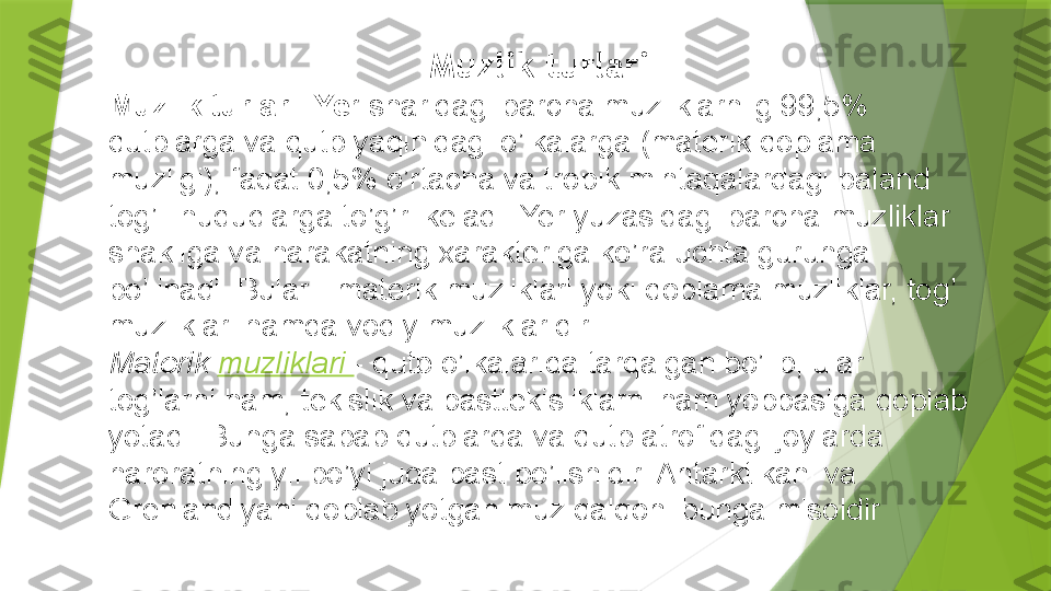 Muzlik turlari
Muzlik turlari. Ye r sharidagi barcha muzliklarniig 99,5% 
qutblarga va qutb yaqinidagi o’lkalarga (materik qoplama 
muzligi), faqat 0,5% o’rtacha va tropik mintaqalardagi baland 
tog’li hududlarga to’g’ri keladi. Yer yuzasidagi barcha muzliklar 
shakliga va harakatning xarakteriga ko’ra uchta guruhga 
bo’linadi. Bular - materik muzliklari yoki qoplama muzliklar, tog’ 
muzliklari hamda vodiy muzliklaridir. 
Materik  muzliklari  - qutb o’lkalarida tarqalgan bo’lib, ular 
tog’larni ham, tekislik va pasttekisliklarni ham yoppasiga qoplab 
yotadi. Bunga sabab qutblarda va qutb atrofidagi joylarda 
haroratning yil bo’yi juda past bo’lishidir. Antarktikani va 
Grenlandiyani qoplab yotgan muz qalqoni bunga misoldir                  