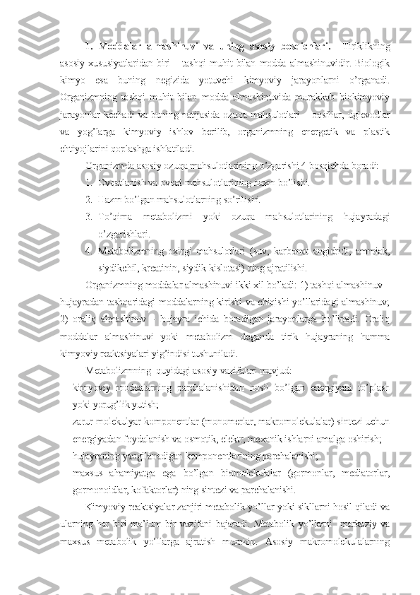 1.   Moddalar   almashinuvi   va   uning   asosiy   bosqichlari.     Tiriklikning
asosiy   xususiyatlaridan   biri   –  tashqi   muhit   bilan   modda  almashinuvidir.   Biologik
kimyo   esa   buning   negizida   yotuvchi   kimyoviy   jarayonlarni   o’rganadi.
Organizmning   tashqi   muhit   bilan   modda   almashinuvida   murakkab   biokimyoviy
jarayonlar   kechadi   va   buning   natijasida   ozuqa   mahsulotlari   –   oqsillar,   uglevodlar
va   yog’larga   kimyoviy   ishlov   berilib,   organizmning   energetik   va   plastik
ehtiyojlarini qoplashga ishlatiladi.
Organizmda asosiy ozuqa mahsulotlarining o’zgarishi 4 bosqichda boradi:
1. Ovqatlanish va ovqat mahsulotlarining hazm bo’lishi.
2. Hazm bo’lgan mahsulotlarning so’rilishi.
3. To’qima   metabolizmi   yoki   ozuqa   mahsulotlarining   hujayradagi
o’zgarishlari.
4. Metabolizmning   oxirgi   mahsulotlari   (suv,   karbonat   angidridi,   ammiak,
siydikchil, kreatinin, siydik kislotasi) ning ajratilishi.
Organizmning moddalar almashinuvi ikki xil bo’ladi: 1) tashqi almashinuv –
hujayradan tashqaridagi moddalarning kirishi va chiqishi yo’llaridagi almashinuv;
2)   oraliq   almashinuv   –   hujayra   ichida   boradigan   jarayonlarga   bo’linadi.   Oraliq
moddalar   almashinuvi   yoki   metabolizm   deganda   tirik   hujayraning   hamma
kimyoviy reaktsiyalari yig’indisi tushuniladi.
Metabolizmning  quyidagi asosiy vazifalari mavjud:
 kimyoviy   moddalarning   parchalanishidan   hosil   bo’lgan   energiyani   to’plash
yoki yorug’lik yutish;
 zarur molekulyar komponentlar (monomerlar, makromolekulalar) sintezi uchun
energiyadan foydalanish va osmotik, elektr, mexanik ishlarni amalga oshirish;
 hujayraning yangilanadigan komponentlarining parchalanishi;
 maxsus   ahamiyatga   ega   bo’lgan   biomolekulalar   (gormonlar,   mediatorlar,
gormonoidlar, kofaktorlar) ning sintezi va parchalanishi. 
Kimyoviy reaktsiyalar zanjiri metabolik yo’llar yoki sikllarni hosil qiladi va
ularning   har   biri   ma’lum   bir   vazifani   bajaradi.   Metabolik   yo’llarni     markaziy   va
maxsus   metabolik   yo’llarga   ajratish   mumkin.   Asosiy   makromolekulalarning 