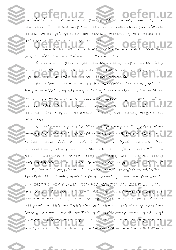 parchalanishi va sintezi uchun umumiy bo’lgan yo’llar markaziy metabolik yo’llar
hisoblanadi.   Ular   tiriklik   dunyosining   istalgan   bir   vakili   uchun   juda   o’xshash
bo’ladi.   Maxsus   yo’l,   ya’ni   sikl   esa   individual   monomerlar,   makromolekulalar,
kofaktorlar sintezi va parchalanishi uchun xos.
Moddalar almashinuvi bir-biriga uzviy bog’liq va qarama-qarshi ikkita katta
jarayonni o’z ichiga oladi. Bu katabolizm va anabolizm. 
Katabolizm   –   yirik   organik   molekulalarning   mayda   molekulalarga
parchalanishi   va   ularning   oxirgi   mahsulotlari:   suv,   karbonat   angidridi,   ammiak,
siydikchil, kreatinin, siydik kislotasi va boshqalarga aylanishi.
Anabolizm   –   oddiy   molekulalardan   murakkablarining   sintezi,   ya’ni   bu
jarayon   murakkab   kimyoviy   jarayon   bo’lib,   buning   natijasida   tashqi   muhitdan
kirgan   organik   va   anorganik   moddalardan   organizmning   o’ziga   xos   bo’lgan
oqsillar,   nuklein   kislotalar,   yog’lar,   uglevodlar   va   boshqa   moddalar   hosil
bo’lishidir.   Bu   jarayon   organizmning   o’sishini,   rivojlanishini,   yangilanishini
ta’minlaydi.
Katabolizm energiya ajralishi bilan boradigan jarayon bo’lib, undan ajralgan
energiya   ATF   ko’rinishida   to’planishi   mumkin.   Anabolik   jarayonlarda   esa   ATF
sarflanib,   undan   ADF   va   H
3 PO
4   hosil   bo’ladi.   Aytish   mumkinki,   ATF
metabolizmning   ikkita   yo’lini   bog’lovchi   energetik   bo’g’indir.   Lekin   ATF   2   ta
yo’lni     tutashtiruvchi   yagona   komponent   emas,   undan   tashqari   boshqa
makromolekulalar   va   monomerlar   katabolizmida   oddiyroq   metabolitlar   hosil
bo’lib, ular anabolizm, ya’ni moddalar sintezi uchun  boshlang’ich material sifatida
ishlatiladi.   Moddalarning   parchalanishi   va   sintetik   yo’llarini   birlashtiruvchi   bu
bog’lovchi   yo’l   yoki   siklga   amfibolik   yoki   ikki   tomonlama   deb   aytiladi.   Demak,
katabolik va anabolik yo’llar faqat ATF-ADF energetik sistemasi bilan emas, balki
umumiy   metabolitlar   orqali   ham   bog’langan.   Biosintez   uchun   kerak   bo’lganda
oddiy oraliq moddalardan foydalaniladi va bunday holatlarda ularning tashqaridan
kirishiga   zarurat   qolmaydi.   Amfibolik   yo’l   moddalarning   terminal   yoki   oxirgi
oksidlanish   sistemasi   bilan   bog’liq   bo’lib,   unda   bu   moddalar   ko’p   miqdorda
energiya   hosil   qilgan   holda   oxirgi   mahsulotlar   –   karbonat   angidrid   va   suvgacha 