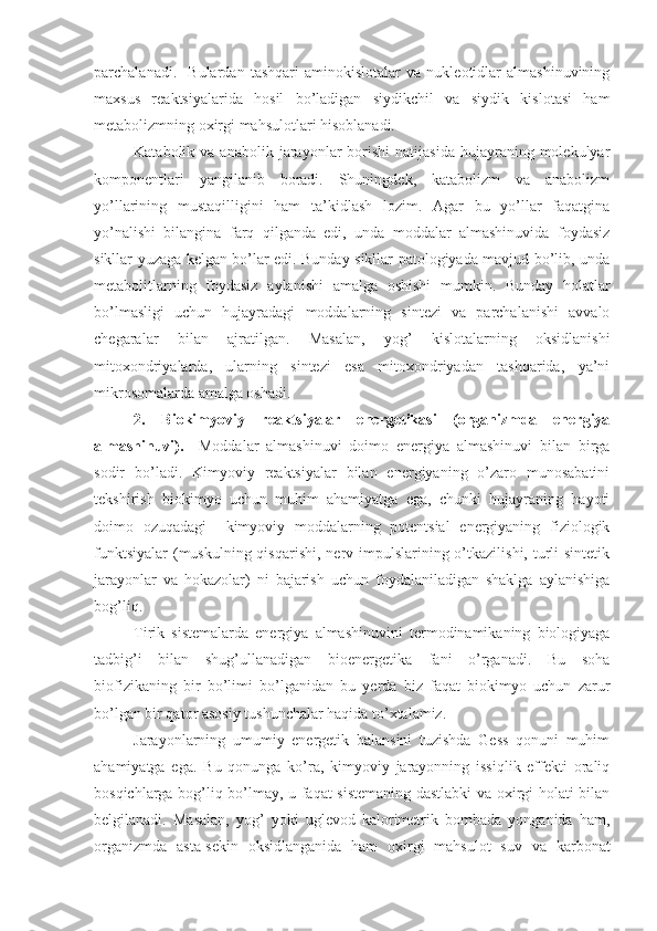 parchalanadi.     Bulardan   tashqari   aminokislotalar   va   nukleotidlar   almashinuvining
maxsus   reaktsiyalarida   hosil   bo’ladigan   siydikchil   va   siydik   kislotasi   ham
metabolizmning oxirgi mahsulotlari hisoblanadi.
Katabolik  va  anabolik  jarayonlar   borishi   natijasida  hujayraning  molekulyar
komponentlari   yangilanib   boradi.   Shuningdek,   katabolizm   va   anabolizm
yo’llarining   mustaqilligini   ham   ta’kidlash   lozim.   Agar   bu   yo’llar   faqatgina
yo’nalishi   bilangina   farq   qilganda   edi,   unda   moddalar   almashinuvida   foydasiz
sikllar yuzaga kelgan bo’lar edi. Bunday sikllar patologiyada mavjud bo’lib, unda
metabolitlarning   foydasiz   aylanishi   amalga   oshishi   mumkin.   Bunday   holatlar
bo’lmasligi   uchun   hujayradagi   moddalarning   sintezi   va   parchalanishi   avvalo
chegaralar   bilan   ajratilgan.   Masalan,   yog’   kislotalarning   oksidlanishi
mitoxondriyalarda,   ularning   sintezi   esa   mitoxondriyadan   tashqarida,   ya’ni
mikrosomalarda amalga oshadi. 
2.   Biokimyoviy   reaktsiyalar   energetikasi   (organizmda   energiya
almashinuvi).     Moddalar   almashinuvi   doimo   energiya   almashinuvi   bilan   birga
sodir   bo’ladi.   Kimyoviy   reaktsiyalar   bilan   energiyaning   o’zaro   munosabatini
tekshirish   biokimyo   uchun   muhim   ahamiyatga   ega,   chunki   hujayraning   hayoti
doimo   ozuqadagi     kimyoviy   moddalarning   potentsial   energiyaning   fiziologik
funktsiyalar  (muskulning qisqarishi,  nerv impulslarining o’tkazilishi, turli  sintetik
jarayonlar   va   hokazolar)   ni   bajarish   uchun   foydalaniladigan   shaklga   aylanishiga
bog’liq.
Tirik   sistemalarda   energiya   almashinuvini   termodinamikaning   biologiyaga
tadbig’i   bilan   shug’ullanadigan   bioenergetika   fani   o’rganadi.   Bu   soha
biofizikaning   bir   bo’limi   bo’lganidan   bu   yerda   biz   faqat   biokimyo   uchun   zarur
bo’lgan bir qator asosiy tushunchalar haqida to’xtalamiz.
Jarayonlarning   umumiy   energetik   balansini   tuzishda   Gess   qonuni   muhim
ahamiyatga   ega.   Bu   qonunga   ko’ra,   kimyoviy   jarayonning   issiqlik   effekti   oraliq
bosqichlarga bog’liq bo’lmay, u faqat sistemaning dastlabki va oxirgi holati bilan
belgilanadi.   Masalan,   yog’   yoki   uglevod   kalorimetrik   bombada   yonganida   ham,
organizmda   asta-sekin   oksidlanganida   ham   oxirgi   mahsulot   suv   va   karbonat 