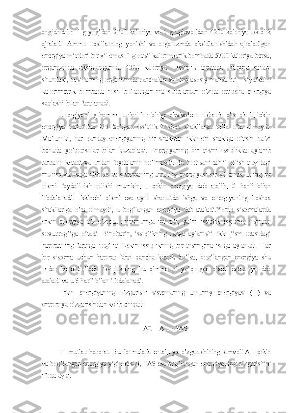 angidriddir.   1   g   yog’dan   9300   kaloriya   va   1   g   uglevoddan   4200   kaloriya   issiqlik
ajraladi.   Ammo   oqsillarning   yonishi   va   organizmda   oksidlanishidan   ajraladigan
energiya miqdori bir xil emas. 1 g oqsil kalorimetrik bombada 5700 kaloriya bersa,
organizmda   oksidlanganida   4300   kaloriya     issiqlik   ajratadi.   Buning   sababi
shundaki, oqsillarning organizmda parchalanishining asosiy mahsuloti – siydikchil
kalorimetrik   bombada   hosil   bo’ladigan   mahsulotlardan   o’zida   ortiqcha   energiya
saqlashi bilan farqlanadi.
Energiyaning   hamma   turlari   bir-biriga   ekvivalent   nisbatda   o’ta   oladi,   lekin
energiya   turlaridan   biri   bo’lgan   issiqlik   boshqa   shakllarga   to’la   o’ta   olmaydi.
Ma’lumki,   har   qanday   energiyaning   bir   shakldan   ikkinchi   shaklga   o’tishi   ba’zi
behuda   yo’qotishlar   bilan   kuzatiladi.   Energiyaning   bir   qismi   issiqlikka   aylanib
tarqalib  ketadi   va undan  foydalanib bo’lmaydi. Bu  hodisani  tahlil  qilish  quyidagi
muhim xulosaga olib keldi: sistemaning umumiy energiyasi bir xil emas, uning bir
qismi   foydali   ish   qilishi   mumkin,   u   erkin   energiya   deb   atalib,   G   harfi   bilan
ifodalanadi.   Ikkinchi   qismi   esa   ayni   sharoitda   ishga   va   energiyaning   boshqa
shakllariga   o’ta   olmaydi,   u   bog’langan   energiya   deb   ataladi.Yopiq   sistemalarda
erkin   energiya   o’z-o’zicha   minimumga   intiladi,   ya’ni   issiqlik   issiqroq   jismdan
sovuqrog’iga   o’tadi.   Binobarin,   issiqlikning   ishga   aylanishi   ikki   jism   orasidagi
haroratning   farqiga   bog’liq.   Lekin   issiqlikning   bir   qismigina   ishga   aylanadi.   Har
bir   sistema   uchun   harorat   farqi   qancha   kichik   bo’lsa,   bog’langan   energiya   shu
qadar   katta   bo’ladi.   Issiqlikning   bu   qimmatini   yo’qotgan   qismi   entropiya   deb
ataladi va u S harfi bilan ifodalanadi.
Erkin   energiyaning   o’zgarishi   sistemaning   umumiy   energiyasi   (H)   va
entropiya o’zgarishidan kelib chiqadi:
∆G = ∆H - T∆S
T- mutlaq harorat. Bu formulada entalpiya o’zgarishining simvoli ∆H erkin
va bog’langan energiya yig’indisini, T∆S esa bog’langan energiyaning o’zgarishini
ifodalaydi. 