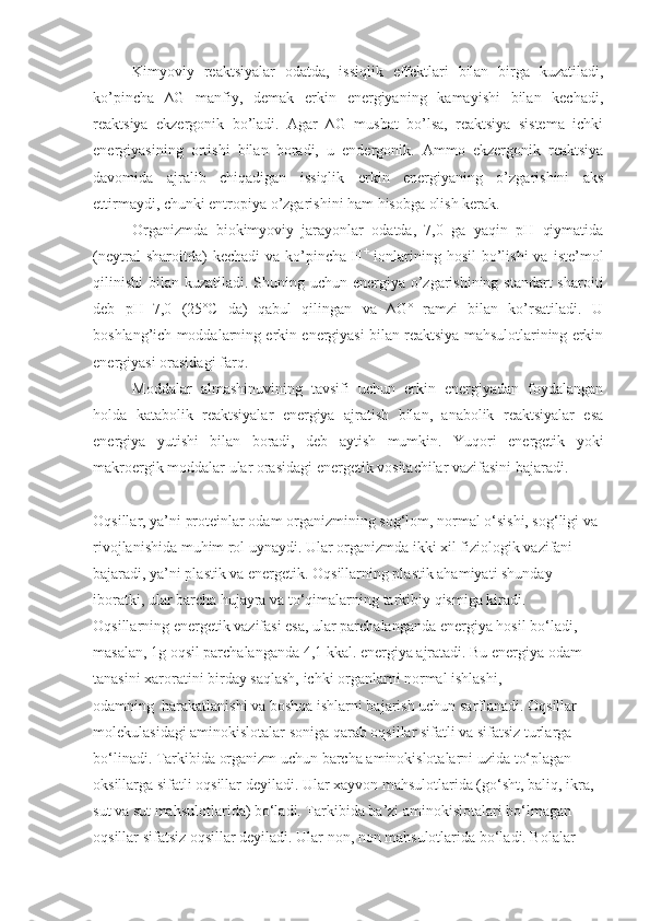 Kimyoviy   reaktsiyalar   odatda,   issiqlik   effektlari   bilan   birga   kuzatiladi,
ko’pincha   ∆G   manfiy,   demak   erkin   energiyaning   kamayishi   bilan   kechadi,
reaktsiya   ekzergonik   bo’ladi.   Agar   ∆G   musbat   bo’lsa,   reaktsiya   sistema   ichki
energiyasining   ortishi   bilan   boradi,   u   endergonik.   Ammo   ekzergonik   reaktsiya
davomida   ajralib   chiqadigan   issiqlik   erkin   energiyaning   o’zgarishini   aks
ettirmaydi, chunki entropiya o’zgarishini ham hisobga olish kerak.
Organizmda   biokimyoviy   jarayonlar   odatda,   7,0   ga   yaqin   pH   qiymatida
(neytral  sharoitda)   kechadi  va   ko’pincha  H +
  ionlarining  hosil   bo’lishi  va   iste’mol
qilinishi  bilan kuzatiladi. Shuning uchun energiya o’zgarishining standart  sharoiti
deb   pH=7,0   (25˚C   da)   qabul   qilingan   va   ∆G˚   ramzi   bilan   ko’rsatiladi.   U
boshlang’ich moddalarning erkin energiyasi bilan reaktsiya mahsulotlarining erkin
energiyasi orasidagi farq.
Moddalar   almashinuvining   tavsifi   uchun   erkin   energiyadan   foydalangan
holda   katabolik   reaktsiyalar   energiya   ajratish   bilan,   anabolik   reaktsiyalar   esa
energiya   yutishi   bilan   boradi,   deb   aytish   mumkin.   Yuqori   energetik   yoki
makroergik moddalar ular orasidagi energetik vositachilar vazifasini bajaradi.
Oqsillar, ya’ni proteinlar odam organizmining  s og‘lom, normal o‘sishi, sog‘ligi va 
rivojlanishida muhim rol uynaydi.   Ular organizmda ikki xil fiziologik vazifani 
bajaradi, ya’ni plastik va energetik. Oqsillarning plastik ahamiyati shunday 
iboratki, ular barcha hujayra va to‘qimalarning tarkibiy qismiga kiradi. 
Oqsillarning energetik vazifasi esa, ular parchalanganda energiya hosil bo‘ladi, 
masalan, 1g oqsil parchalanganda 4,1 kkal. energiya ajratadi. Bu energiya odam 
tanasini xaroratini birday saqlash, ichki organlarni normal ishlashi, 
odamning     harakatlanishi va boshqa ishlarni bajarish uchun sarflanadi. Oqsillar 
molekulasidagi aminokislotalar soniga qarab oqsillar sifatli va sifatsiz turlarga 
bo‘linadi. Tarkibida organizm uchun barcha aminokislotalarni uzida to‘plagan 
oksillarga sifatli oqsillar deyiladi. Ular xayvon mahsulotlarida (go‘sht, baliq, ikra, 
sut va sut mahsulotlarida) bo‘ladi. Tarkibida ba’zi aminokislotalari bo‘lmagan 
oqsillar sifatsiz oqsillar deyiladi. Ular non, non mahsulotlarida bo‘ladi. Bolalar  