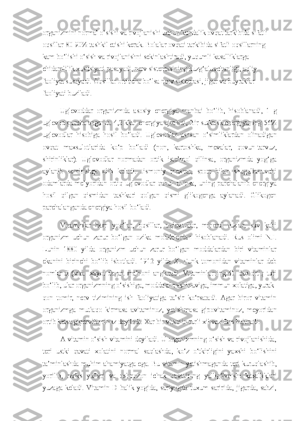 organizmini normal o‘sishi va rivojlanishi uchun kundalik ovqat tarkibida sifatli 
oqsillar 80-90% tashkil etishi kerak. Bolalar ovqati tarkibida sifatli oqsillarning 
kam bo‘lishi o‘sish va rivojlanishni sekinlashtiradi, yuqumli kasalliklarga 
chidamlilik xususiyati pasayadi, nerv sistemasining kuzg‘aluvchanligi, aqliy 
faoliyat susayadi. Oqsillar ortiqcha bo‘lsa nerv sistemasi, jigar va buyraklar 
faoliyati buziladi.
Uglevoddar   organizmda   asosiy   energiya   manbai   bo‘lib,   hisoblanadi,   1   g
uglevod parchalanganda 4,2 kkal energiya ajraladi, Bir sutkalik energiyaning 56%
uglevodlar   hisobiga   hosil   bo‘ladi.   Uglevodlar   asosan   o‘simliklardan   olinadigan
ovqat   maxsulotlarida   ko‘p   bo‘ladi   (non,   kartoshka,   mevalar,   qovun-tarvuz,
shirinliklar).   Uglevodlar   normadan   ortik   iste’mol   qilinsa,   organizmda   yog‘ga
aylanib   semirishga   olib   keladi.   Jismoniy   mexnat,   sport   bilan   shugullanuvchi
odamlarda  me’yoridan   ortiq   uglevodlar   qabul   qilinsa,   uning  parchalanib   energiya
hosil   qilgan   qismidan   tashkari   qolgan   qismi   glikogenga   aylanadi.   Glikogen
parchalanganda energiya hosil bo‘ladi.
Vitaminlar   ham   yog‘lar,   oqsillar,   uglevodlar,   mineral   tuzlar,   suv   kabi
organizm   uchun   zarur   bo‘lgan   ozika   moddalardan   hisoblanadi.   Rus   olimi   N.I.
Lunin   1880   yilda   organizm   uchun   zarur   bo‘lgan   moddalardan   biri   vitaminlar
ekanini   birinchi   bo‘lib   isbotladi.   1912   yilda   K.   Funk   tomonidan   vitaminlar   deb
nomlandi   (vita   -xayot   degan   ma’noni   anglatadi.   Vitaminlarning   40   dan   ortiq   turi
bo‘lib, ular organizmning o‘sishiga, modda almashinuviga, immun xolatiga, yurak-
qon   tomir,   nerv   tizimining   ish   faoliyatiga   ta’sir   ko‘rsatadi.   Agar   biror   vitamin
organizmga   mutlaqo   kirmasa   avitaminoz,   yetishmasa   gipovitaminoz,   meyoridan
ortib ketsa gipervitaminoz deyiladi. Xar bir vitamin turli xil vazifani bajaradi.
A vitamin o‘sish vitamini deyiladi. U organizmning o‘sish va rivojlanishida,
teri   ustki   qavati   xolatini   normal   saqlashda,   ko‘z   o‘tkirligini   yaxshi   bo‘lishini
ta’minlashda muhim ahamiyatga ega. Bu vitamin yetishmaganda teri kuruqlashib,
yorilib,   nafas   yullari   va   oshqozon   ichak   qavatining   yallig‘lanishi   kasalliklari
yuzaga   keladi.   Vitamin   D   balik   yogida,   sariyogda   tuxum   saririda,   jigarda,   sabzi, 