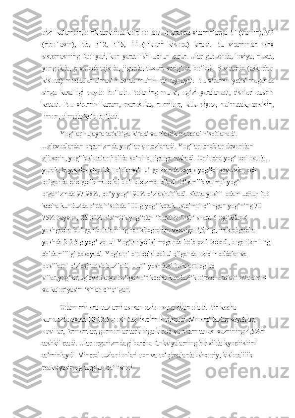 qizil kalampir, o‘rik tarkibida ko‘p bo‘ladi. B gruppa vitaminlarga B1 (tiamin), V2
(riboflavin),   Bb,   B12,   B15,   PP   (nikotin   kislota)   kiradi.   Bu   vitaminlar   nerv
sistemasining  faoliyati, kon yaratilishi  uchun zarur. Ular  guruchda, loviya, nuxat,
yongokda,   pivo   achitqisida,   jigarda,   tuxum   sarig‘ida   bo‘ladi.   S  vitamin   (askorbin
kislota)   moddalar   almashinuvida   muhim   rol   uynaydi.   Bu   vitamin   yetishmaganda
singa   kasalligi   paydo   bo‘ladi.   Bolaning   mulki,   og‘zi   yaralanadi,   tishlari   tushib
ketadi.   Bu   vitamin   karam,   petrushka,   pomidor,   kuk   piyoz,   na’matak,   apelsin,
limon, olmada ko‘p bo‘ladi.
Yog‘lar hujayra tarkibiga kiradi   va plastik material   hisoblanadi. 
Uglevodlardan organizmda yog‘lar sintezlanadi. Yog‘lar ichaklar devoridan 
glitserin, yog‘ kislotalar holida so‘rilib, jigarga tushadi. Ortiqcha   yog‘   teri ostida, 
yurak, buyraklar atrofida to‘planadi. Organizmda zapas yog‘lar sovuqda, och 
qolganda energetik material bo‘lib xizmat qiladi. O‘simlik va mol yog‘i 
organizmda 97-98%, qo‘y yog‘i 90% o‘zlashtiriladi. Katta yoshli odam uchun bir 
kecha-kunduzda o‘rta hisobda 100 g yog‘ kerak. Iste’mol qilingan yog‘ning 70-
75% hayvon, 25-30% o‘simlik yog‘idan iborat bo‘lishi shart. 6 oylikdan 4 
yoshgacha bo‘lgan bolalarning har kilogramm vazniga 3,5-4 g, maktabgacha 
yoshda 2-2,5 g yog‘ zarur. Yog‘lar yetishmaganda bola ozib ketadi, organizmning 
chidamliligi pasayadi. Yoglarni ortiqcha qabul qilganda oziq moddalar va 
oqsillarni o‘zlashtirish buziladi.   Turli yoshdagi bolalarpipg oq-
sillar,yog‘lar,uglevodlarga bo‘lgan bir kecha-kunduzlik o‘rtacha talabi miqdorini 
va kaloriyasini ishlab chiqilgan.
Odam mineral tuzlarni asosan   oziq-ovqat   bilan oladi. Bir kecha-
kunduzda   ovqat   10-12,5 g osh tuzi iste’mol   qilinadi. Mineral tuzlar suyaklar, 
oqsillar, fermentlar, gormonlar tarkibiga kiradi va odam tanasi vaznining 4,5%ni 
tashkil etadi. Ular organizmdagi barcha funksiyalarning bir xilda kyochishini 
ta’minlaydi. Mineral tuzlar ionlari qon va to‘qimalarda ishqoriy, kislotalilik 
reaksiyasining turg‘un bo‘lishini 