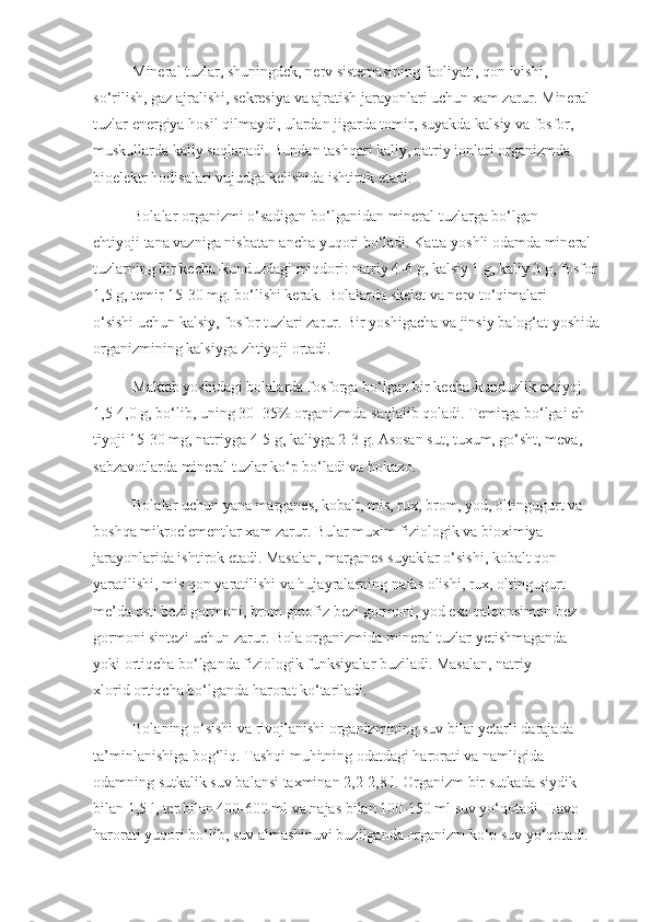 Mineral tuzlar, shuningdek, nerv sistemasining faoliyati, qon ivishi, 
so‘rilish, gaz ajralishi, sekresiya va ajratish jarayonlari uchun xam zarur. Mineral 
tuzlar energiya hosil qilmaydi, ulardan jigarda tomir, suyakda kalsiy va fosfor, 
muskullarda kaliy saqlanadi. Bundan tashqari kaliy, natriy ionlari organizmda 
bioelektr hodisalari vujudga kelishida ishtirok etadi.
Bolalar organizmi   o‘sadigan bo‘lganidan   mineral tuzlarga   bo‘lgan 
ehtiyoji   tana vazniga nisbatan ancha yuqori   bo‘ladi. Katta yoshli odamda mineral 
tuzlarning bir kecha-kunduzdagi miqdori: natriy 4-6 g, kalsiy 1 g, kaliy 3 g, fosfor 
1,5 g, temir 15-30 mg. bo‘lishi kerak.   Bolalarda skelet va nerv   to‘qimalari 
o‘sishi   uchun kalsiy, fosfor tuzlari zarur. Bir yoshigacha va jinsiy   balog‘at   yoshida 
organizmining kalsiyga   zhtiyo ji ortadi.
Maktab yoshidagi bolalarda fosforga   bo‘lgan   bir kecha-kunduzlik extiyoj 
1,5-4,0 g,   bo‘lib,   uning 30- 35% organizmda   saqlaiib qoladi. Temirga bo‘lgai eh-
tiyoji 15-30 mg, natriyga 4-5 g, kaliyga 2-3 g. Asosan sut, tuxum, go‘sht, meva, 
sabzavotlarda mineral tuzlar ko‘p bo‘ladi va hokazo.
Bolalar uchun yana marganes, kobalt, mis, rux, brom, yod, oltingugurt va 
boshqa mikroelementlar xam zarur. Bular muxim fiziologik va bioximiya 
jarayonlarida ishtirok etadi. Masalan, marganes suyaklar o‘sishi, kobalt qon 
yaratilishi, mis qon yaratilishi va hujayralarning nafas olishi, rux, oltingugurt 
me’da osti bezi gormoni, brom gipofiz bezi gormoni, yod esa qalqonsimon bez 
gormoni sintezi uchun zarur.   Bola organizmida mineral tuzlar yetishmaganda 
yoki   ortiqcha bo‘lganda   fiziologik funksiyalar buziladi. Masalan, natriy 
xlorid   ortiqcha bo‘lganda harorat ko‘tariladi.
Bolaning o‘sishi va rivojlanishi organizmining suv bilai yetarli darajada 
ta’minlanishiga bog‘liq. Tashqi muhitning odatdagi harorati va namligida 
odamning sutkalik suv balansi taxminan 2,2-2,8 l. Organizm bir sutkada siydik 
bilan 1,5 l, ter bilan 400-600 ml va najas bilan 100-150 ml suv yo‘qotadi. Havo 
harorati yuqori bo‘lib, suv almashinuvi buzilganda organizm ko‘p suv yo‘qotadi. 