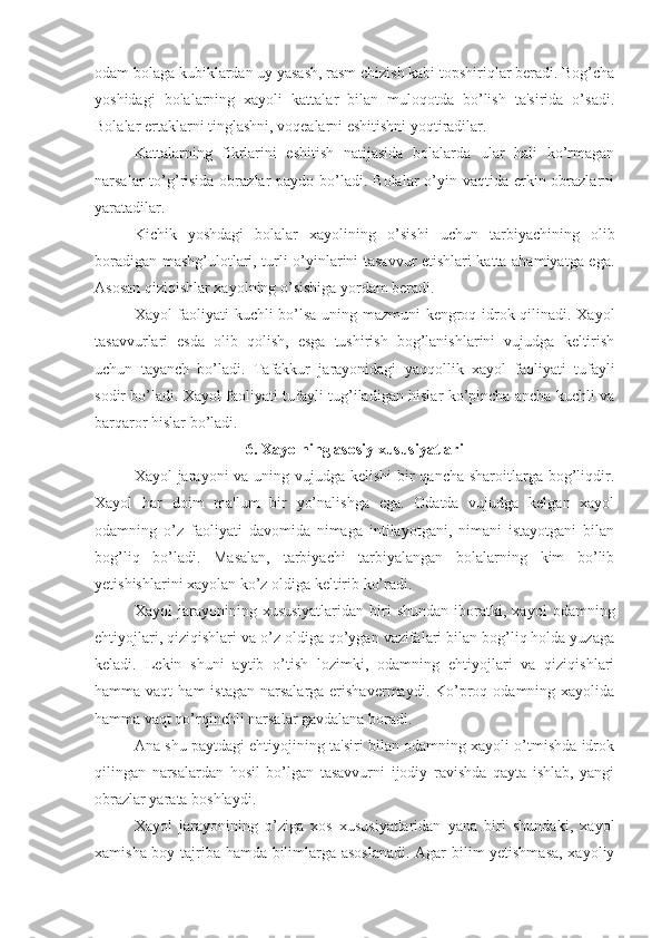 odam bolaga kubiklardan uy yasash, rasm chizish kabi topshiriqlar beradi. Bog’cha
yoshidagi   bolalarning   xayoli   kattalar   bilan   muloqotda   bo’lish   ta'sirida   o’sadi.
Bolalar ertaklarni tinglashni, voqealarni eshitishni yoqtiradilar. 
Kattalarning   fikrlarini   eshitish   natijasida   bolalarda   ular   hali   ko’rmagan
narsalar  to’g’risida  obrazlar  paydo bo’ladi. Bolalar  o’yin vaqtida erkin obrazlarni
yaratadilar. 
Kichik   yoshdagi   bolalar   xayolining   o’sishi   uchun   tarbiyachining   olib
boradigan mashg’ulotlari, turli o’yinlarini tasavvur etishlari katta ahamiyatga ega.
Asosan qiziqishlar xayolning o’sishiga yordam beradi. 
Xayol faoliyati kuchli bo’lsa uning mazmuni kengroq idrok qilinadi. Xayol
tasavvurlari   esda   olib   qolish,   esga   tushirish   bog’lanishlarini   vujudga   keltirish
uchun   tayanch   bo’ladi.   Tafakkur   jarayonidagi   yaqqollik   xayol   faoliyati   tufayli
sodir bo’ladi. Xayol faoliyati tufayli tug’iladigan hislar ko’pincha ancha kuchli va
barqaror hislar bo’ladi. 
6. Xayolning asosiy xususiyatlari
Xayol jarayoni  va uning vujudga kelishi  bir qancha sharoitlarga bog’liqdir.
Xayol   har   doim   ma'lum   bir   yo’nalishga   ega.   Odatda   vujudga   kelgan   xayol
odamning   o’z   faoliyati   davomida   nimaga   intilayotgani,   nimani   istayotgani   bilan
bog’liq   bo’ladi.   Masalan,   tarbiyachi   tarbiyalangan   bolalarning   kim   bo’lib
yetishishlarini xayolan ko’z oldiga keltirib ko’radi. 
Xayol   jarayonining   xususiyatlaridan   biri   shundan   iboratki,   xayol   odamning
ehtiyojlari, qiziqishlari va o’z oldiga qo’ygan vazifalari bilan bog’liq holda yuzaga
keladi.   Lekin   shuni   aytib   o’tish   lozimki,   odamning   ehtiyojlari   va   qiziqishlari
hamma vaqt  ham   istagan  narsalarga  erishavermaydi.  Ko’proq  odamning xayolida
hamma vaqt qo’rqinchli narsalar gavdalana boradi. 
Ana shu paytdagi ehtiyojining ta'siri bilan odamning xayoli o’tmishda idrok
qilingan   narsalardan   hosil   bo’lgan   tasavvurni   ijodiy   ravishda   qayta   ishlab,   yangi
obrazlar yarata boshlaydi. 
Xayol   jarayonining   o’ziga   xos   xususiyatlaridan   yana   biri   shundaki,   xayol
xamisha boy tajriba hamda bilimlarga asoslanadi. Agar bilim yetishmasa, xayoliy 