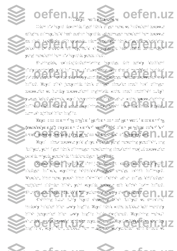 1. Xayol haqida tushuncha
Odam o’z hayoti davomida ilgari idrok qilgan narsa va hodisalarni tasavvur
etibgina qolmay, balki hech qachon hayotida uchratmagan narsalarni ham tasavvur
eta oladi. Boshqacha qilib aytganda, odam faqat ilgari idrok qilgan narsalarinigina
eslash   bilan   cheklanib   qolmay,   balki   shu   paytgacha   hech   qaerda   uchratmagan
yangi narsalarini ham o’z hayotida yarata oladi. 
Shuningdek,   avlod-ajdodlarimizning   hayotiga   doir   tarixiy   kitoblarni
o’qiyotganimizda yoki bo’lmasa, o’qituvchining uzoq chet el  mamlakati  haqidagi
qiziqarli gaplarini eshitar ekanmiz, yuqoridagi narsalarga nisbatan tasavvurlar hosil
bo’ladi.   Xayol   qilish   jarayonida   idrok   qilingan   obrazlar   orqali   hosil   qilingan
tasavvurlar   va   bunday   tasavvurlarni   ongimizda   xotira   orqali   orttirilishi   tufayli
yuzaga   keladi.   Demak,   xayol   jarayonining   bo’lishi   uchun   xotira   tasavvurlarining
bo’lishi   shart.   Shuning   uchun   xayolning   rivojlanishi   insonning   bilim   boyligi,
turmush tajribasi bilan bog’liq. 
Xayol   deb   odamning   ongida   ilgaridan   bor   bo’lgan   vaqtli   aloqalarning
(assosiasiyalarni)   qaytadan   tiklanishi   va   bir-biri   bilan   yangicha   qo’shilishi
orqali narsa va hodisalarning yangi obrazlarini hosil qilishga aytiladi. 
Xayol - obraz tasavvur yoki g’oya shaklida yangi narsaning yaratilishi, ong
faoliyati, ya'ni ilgari idrok qilinmagan narsalarning obrazlarini mavjud tasavvurlar
asosida miyada yaratishda ifodalanadigan faoliyatdir. 
Xayolning   inson   hayotidagi   o’rni   juda   kattadir.   Istalgan   mehnat   faoliyatini
oladigan   bo’lsak,   xayolning   ishtirokisiz   deyarli   amalga   oshirib   bo’lmaydi.
Masalan,   biror   narsa   yasash   biror   o’simlikni   o’stirish   uchun   qo’lga   kiritiladigan
natijalarni   oldindan   bilish,   ya'ni   xayolda   tasavvur   etib   ko’rish   lozim   bo’ladi.
Shuning uchun xayol juda ko’p faoliyatlarning tarkibiy qismiga kiradi. 
Kishining   butun   ruhiy   hayoti   shaxsning   bilish   faoliyati   va   emosional
irodaviy   holatlari   bilan   uzviy   bog’liq.   Xayol   idrok   xotira   tafakkur   kabi   mantiqiy
bilish   jarayonlari   bilan   uzviy   bog’liq   holda   rivojlanadi.   Xayolning   mahsuli
shundaki, u orqali avvalgi tajribalar qayta ishlanadi. Xayol tafakkur bilan shunday
bog’liq-ki,   xayol   ham,   tafakkur   ham   muammoli   vaziyatlardan   kelib   chiqadi   va 