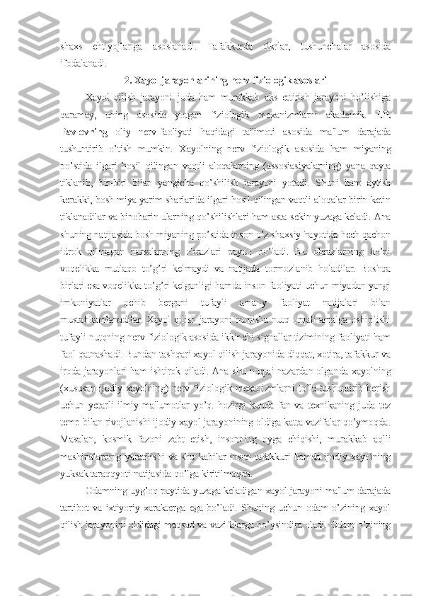 shaxs   ehtiyojlariga   asoslanadi.   Tafakkurda   fikrlar,   tushunchalar   asosida
ifodalanadi. 
2. Xayol jarayonlarining nerv-fiziologik asoslari
Xayol   qilish   jarayoni   juda   ham   murakkab   aks   ettirish   jarayoni   bo’lishiga
qaramay,   uning   asosida   yotgan   fiziologik   mexanizmlarni   akademik.   I.P.
Pavlovning   oliy   nerv-faoliyati   haqidagi   ta'limoti   asosida   ma'lum   darajada
tushuntirib   o’tish   mumkin.   Xayolning   nerv   fiziologik   asosida   ham   miyaning
po’stida   ilgari   hosil   qilingan   vaqtli   aloqalarning   (assosiasiyalarning)   yana   qayta
tiklanib,   bir-biri   bilan   yangicha   qo’shilish   jarayoni   yotadi.   Shuni   ham   aytish
kerakki, bosh miya yarim sharlarida ilgari hosil qilingan vaqtli aloqalar birin-ketin
tiklanadilar va binobarin ularning qo’shilishlari ham asta-sekin yuzaga keladi. Ana
shuning natijasida bosh miyaning po’stida inson o’z shaxsiy hayotida hech qachon
idrok   qilmagan   narsalarning   obrazlari   paydo   bo’ladi.   Bu   obrazlarning   ko’pi
voqelikka   mutlaqo   to’g’ri   kelmaydi   va   natijada   tormozlanib   holadilar.   Boshqa
birlari esa voqelikka to’g’ri kelganligi hamda inson faoliyati uchun miyadan yangi
imkoniyatlar   ochib   bergani   tufayli   amaliy   faoliyat   natijalari   bilan
mustahkamlanadilar. Xayol qilish jarayoni hamisha  nutq orqali amalga oshirilishi
tufayli nutqning nerv-fiziologik asosida ikkinchi signallar tizimining faoliyati ham
faol qatnashadi. Bundan tashqari xayol qilish jarayonida diqqat, xotira, tafakkur va
iroda jarayonlari ham ishtirok qiladi. Ana shu nuqtai nazardan olganda xayolning
(xususan   ijodiy   xayolning)   nerv   fiziologik   mexanizmlarni   to’la   tushuntirib   berish
uchun   yetarli   ilmiy   ma'lumotlar   yo’q.   hozirgi   kunda   fan   va   texnikaning   juda   tez
temp bilan rivojlanishi ijodiy xayol jarayonining oldiga katta vazifalar qo’ymoqda.
Masalan,   kosmik   fazoni   zabt   etish,   insonning   oyga   chiqishi,   murakkab   aqlli
mashinalarning   yaratilishi   va   shu   kabilar   inson   tafakkuri   hamda   ijodiy   xayolning
yuksak taraqqyoti natijasida qo’lga kiritilmoqda.
Odamning uyg’oq paytida yuzaga keladigan xayol jarayoni ma'lum darajada
tartibot   va   ixtiyoriy   xarakterga   ega   bo’ladi.   Shuning   uchun   odam   o’zining   xayol
qilish jarayonini oldidagi maqsad va vazifalarga bo’ysindira oladi. Odam o’zining 