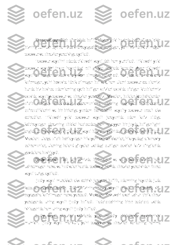 Tasavvur xayoli deb o’tmishda bo’lib o’tgan yoki hozirda bor bo’lgan lekin
bizning turmush tajribamizda shu paytgacha uchratmagan, ya'ni biz idrok qilmagan
tasavvur va obrazlar yaratishga aytiladi. 
Tasavvur xayolini odatda tiklovchi xayol deb ham yuritiladi. Tiklovchi yoki
tasavvur   xayolini   inson   hayotidagi   roli   g’oyat   darajada   kattadir.   Agar   tiklovchi
xayol bo’lmaganda odam o’qiy xam olmagan bo’lar edi. Biz juda ko’p narsalarni
ko’rmagan, ya'ni bevosita idrok qilmagan bo’lsak, ham ularni tasavvur eta olamiz:
bunda biz boshqa odamlarning aytib bo’lgan so’zlari asosida o’qigan kitoblarimiz
asosida   xayoliy   tasavvur   va   obrazlar   yaratamiz.   Masalan,   bolalar   kitobchalardan
o’qib   berilgan   ertaklardagi   qahramonlarni   ularning   bag’oyat   botirliklarini,
qo’rqoqliklarini   va   bir-birlariga   yordam   berishlarini   xayoliy   tasavvur   orqali   aks
ettiradilar.   Tiklovchi   yoki   tasavvur   xayoli   jarayonida   odam   ko’z   oldiga
keltirayotgan   obrazning   ob'ekti   haqiqatdan   ham   muayyan   bir   joyda   bo’lganligini
anglatadi. Tasavvur yoki tiklovchi xayol bog’cha yoshidagi bolalarda ham bo’ladi.
Masalan: ularga o’qib berilayotgan hikoyani eshitar ekanlar, hikoyadagi afsonaviy
qahramonlar,   ularning   baland   g’oyalar   ustidagi   qurilgan   qasrlari   ko’z   o’ngilarida
gavdalana boshlaydi. 
Ijodiy   xayol   -   deb   tajribamizda   bo’lmagan   va   voqelikning   o’zida   ham
uchratmagan narsa va hodisalar haqida tasavvur hamda obrazlar yaratishdan iborat
xayol turiga aytiladi. 
Ijodiy xayol murakkab aks ettirish jarayoni bo’lib, odamning hayotida juda
katta   ahamiyatga   egadir.   Odam   o’zining   ijodiy   xayoli   orqali   biror   yangi,   shu
paytgacha ko’rilmagan narsa yaratadi. Masalan: Yozuvchi asari uchun tipik obraz
yaratganda   uning   xayoli   ijodiy   bo’ladi.   Tadqiqotchining   biror   tadqiqot   ustida
ishlaganida ham uning xayoli ijodiy bo’ladi. 
Ijodiy   xayol   obrazlari   so’zlarda   yoki   moddiy   ob'ektlarda   tasvirlanishi
mumkin.   Ijodiy   xayol   mahsuli,   ya'ni   tasavvur   va   obrazlari   san'atning   hamma 