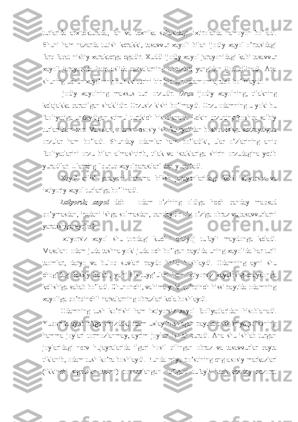 turlarida   arxitekturada,   fan   va   texnika   sohasidagi   ixtirolarda   namoyon   bo’ladi.
Shuni   ham   nazarda   tutish   kerakki,   tasavvur   xayoli   bilan   ijodiy   xayol   o’rtasidagi
farq faqat nisbiy xarakterga egadir. Xuddi ijodiy xayol jarayonidagi kabi tasavvur
xayoli   jarayonida   ham   aslida   narsalarning   obrazlari   yangidan   ijod   qilinadi.   Ana
shuning uchun xayolning bu ikki turini bir-biridan batamom ajratib bo’lmaydi. 
Ijodiy   xayolning   maxsus   turi   orzudir.   Orzu   ijodiy   xayolning,   tilakning
kelajakka qaratilgan shaklidir. Orzusiz kishi bo’lmaydi. Orzu odamning u yoki bu
faoliyatiga   undaydigan   stimul   turtkich  hisoblanadi.   Lekin   orzuning   boshqa   salbiy
turlari ham bor. Masalan, odamni asosiy ish faoliyatidan boshqa ishga sudraydigan
orzular   ham   bo’ladi.   Shunday   odamlar   ham   bo’ladiki,   ular   o’zlarining   aniq
faoliyatlarini   orzu   bilan   almashtirib,   tilak   va   istaklariga   shirin   orzudagina   yetib
yuradilar. Ularning "quruq xayolparastlar" deb yuritiladi. 
Xayol   qilish   jarayoni   hamma   bilish   jarayonlaridagi   kabi   ixtiyorsiz   va
ixtiyoriy xayol turlariga bo’linadi. 
Ixtiyorsiz   xayol   deb   -   odam   o’zining   oldiga   hech   qanday   maqsad
qo’ymasdan, irodani ishga solmasdan, qandaydir o’z-o’ziga obraz va tasavvurlarni
yaratishiga aytiladi. 
Ixtiyorsiz   xayol   shu   topdagi   kuchli   ehtiyoj   tufayli   maydonga   keladi.
Masalan: odam juda tashna yoki juda och bo’lgan paytida uning xayolida har turli
taomlar,   daryo   va   buloq   suvlari   paydo   bo’la   boshlaydi.   Odamning   ayni   shu
chog’dagi   hissiy   holati,   ya'ni   his-tuyg’ulari   ham   ixtiyorsiz   xayolning   maydonga
kelishiga sabab bo’ladi. Chunonchi, vahima yoki qo’rqinch hissi paytida odamning
xayoliga qo’rqinchli narsalarning obrazlari kela boshlaydi. 
Odamning   tush   ko’rishi   ham   ixtiyorsiz   xayol   faoliyatlaridan   hisoblanadi.
Yuqorida aytib o’tganimizdek, odam uxlay boshlagan paytda bosh miya po’stining
hamma   joylari   tormozlanmay,   ayrim   joylari   ishlab   turadi.   Ana   shu   ishlab   turgan
joylaridagi   nerv   hujayralarida   ilgari   hosil   qilingan   obraz   va   tasavvurlar   qayta
tiklanib, odam tush ko’ra boshlaydi. Bunda miya po’stining eng asosiy markazlari
(ikkinchi   signallar   tizimi)   tormozlangan   bo’lgani   tufayli   hech   qanday   nazorat 