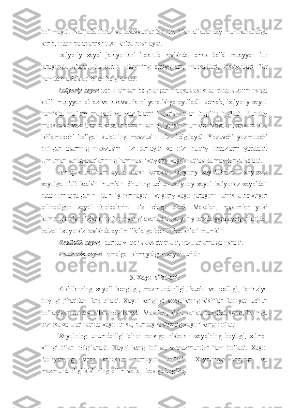 bo’lmaydi. Natijada obraz va tasavvurlar bir-biri bilan allaqanday munosabatlarga
kirib, odam palapartish tush ko’ra boshlaydi.
Ixtiyoriy   xayol   jarayonlari   betartib   ravishda,   emas   balki   muayyan   bir
jarayonda   o’tadi.   Bu   tartib   odamning   ehtiyojlari,   maqsadlari,   hissiyotlari   fikr
hamda maslaklari bilan belgilanadi. 
Ixtiyoriy xayol  deb oldindan belgilangan maqsad asosida iroda kuchini ishga
solib   muayyan  obraz   va  tasavvurlarni   yaratishga   aytiladi.  Demak,   ixtiyoriy   xayol
hamisha   ma'lum   maqsad   va   vazifalarni   bajarish   bilan   bog’liq   bo’ladi.   Bunday
maqsad va vazifalar boshqalar tomonidan qo’yilishi mumkin. Masalan, rassom o’zi
ishlamoqchi   bo’lgan   suratning   mavzusini   o’zi   belgilaydi.   Yozuvchi   yozmoqchi
bo’lgan   asarning   mavzusini   o’zi   tanlaydi   va   o’zi   badiiy   obrazlarni   yaratadi.
Umuman san'at asarlarining hammasi ixtiyoriy xayol natijasida maydonga keladi. 
Biroq   shuni   ham   aytib   o’tish   kerakki,   ixtiyoriy   xayol   ba'zan   ixtiyorsiz
xayolga  o’tib  ketishi   mumkin.  Shuning  uchun   ixtiyoriy  xayol   ixtiyorsiz   xayoldan
batamom ajralgan holda ro’y bermaydi. Ixtiyoriy xayol jarayoni hamisha beixtiyor
qilinadigan   xayol   daqiqalarini   o’z   ichiga   oladi.   Masalan,   rassomlar   yoki
kompozitorlar o’zlarining biror yangi asarlarini ixtiyoriy tarzda yaratayotganlarida 
ba'zan ixtiyorsiz ravishda ayrim fikrlarga berilib ketishlari mumkin. 
Realistik xayol  - turida voqelik aks ettiriladi, orzular amalga oshadi.
Fantastik xayol  - amalga oshmaydigan xayol turidir. 
5. Xayol sifatlari .
Kishilarning   xayoli   kengligi,   mazmundorligi,   kuchi   va   realligi,   fantaziya
boyligi   jihatidan   farq   qiladi.   Xayol   kengligi   voqelikning   kishilar   faoliyati   uchun
bo’ladigan  doirasi  bilan  belgilanadi. Masalan,  kishi  san'at,  texnika, sport, bilimga
qiziqsa va ular haqida xayol qilsa, bunday kishining xayoli keng bo’ladi. 
Xayolning   unumdorligi   biror   narsaga   nisbatan   xayolning   boyligi,   xilma-
xilligi   bilan   belgilanadi.   Xayol   keng   bo’lsa,   u   mazmundor   ham   bo’ladi.   Xayol
faoliyatning   biror   sohasida   namoyon   bo’ladi.   Xayolning   kengligi   va
mazmundorligi kishining bilim va tajribasiga bog’liq.  