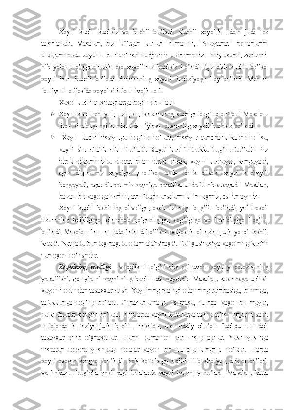 Xayol   kuchi   kuchsiz   va   kuchli   bo’ladi.   Kuchli   xayolda   odam   juda   tez
ta'sirlanadi.   Masalan,   biz   "O’tgan   kunlar"   romanini,   "Shaytanat"   romanlarini
o’qiganimizda xayol kuchli bo’lishi natijasida ta'sirlanamiz. Ilmiy asarni, zerikarli,
hikoyalarni   o’qiganmizda   esa   xayolimiz   kuchsiz   bo’ladi.   Qiziqish   kuchli   bo’lsa,
xayol   ham   kuchli   bo’ladi.   Bolalarning   xayoli   fantaziyaga   boy   bo’ladi.   Mehnat
faoliyati natijasida xayol sifatlari rivojlanadi.
Xayol kuchi quyidagilarga bog’liq bo’ladi. 
 Xayol kuchi ehtiyoj, qiziqish, istaklarning kuchiga bog’liq bo’ladi. Masalan:
faqat shu bugungi kun haqida o’ylasa, odamning xayoli kuchsiz bo’ladi.
   Xayol   kuchi   hissiyotga   bog’liq   bo’ladi,   hissiyot   qanchalik   kuchli   bo’lsa,
xayol   shunchalik   erkin   bo’ladi.   Xayol   kuchi   idrokka   bog’liq   bo’ladi.   Biz
idrok   qilganimizda   diqqat   bilan   idrok   qilsak,   xayol   kuchayib,   kengayadi,
agar   diqqatimiz   xayolga   qaratilsa,   unda   idrok   qilsak,   xayol   kuchayib
kengayadi, agar diqqatimiz xayolga qaratilsa unda idrok susayadi.   Masalan,
ba'zan bir xayolga berilib, atrofdagi narsalarni ko’rmaymiz, eshitmaymiz.
Xayol   kuchi   kishining   ahvoliga,   asab   tizimiga   bog’liq   bo’ladi,   ya'ni   asab
tizimining   tetikligiga,   charchab   qolganligiga,   sog’ligiga   va   betobligiga   bog’liq
bo’ladi. Masalan: harorat juda baland bo’lishi natijasida obrazlar juda yorqinlashib
ketadi. Natijada bunday paytda odam alahsiraydi. Gallyusinasiya xayolning kuchli
namoyon bo’lishidir. 
Xayolning   realligi   -   voqelikni   to’g’ri   aks   ettiruvchi   xayoliy   obrazlarning
yaratilishi,   geniylarni   xayolining   kuchi   real   xayoldir.   Masalan,   kosmosga   uchish
xayolni oldindan tasavvur etish. Xayolning realligi odamning tajribasiga, bilimiga,
tafakkuriga   bog’liq   bo’ladi.   Obrazlar   amalga   oshmasa,   bu   real   xayol   bo’lmaydi,
balki fantastik xayol bo’ladi. Bolalarda xayol kattalarga taqlid qilish orqali o’sadi.
Bolalarda   fantaziya   juda   kuchli,   masalan,   ular   oddiy   cho’pni   "uchqur   ot"   deb
tasavvur   qilib   o’ynaydilar.   Ularni   qahramon   deb   his   qiladilar.   Yasli   yoshiga
nisbatan   boqcha   yoshidagi   bolalar   xayoli   bir   muncha   kengroq   bo’ladi.   Ularda
xayol asosan kengroq bo’ladi. Bola kattalarga taqlid qilib, shofyor, doktor bo’ladi
va   hokazo.   Bog’cha   yoshidagi   bolalarda   xayol   ixtiyoriy   bo’ladi.   Masalan,   katta 