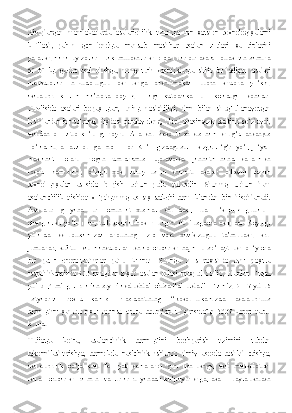 Rivojlangan   mamlakatlarda   asalarichilik   tizimiga   innovatsion   texnologiyalarni
ko‘llash,   jahon   genofondiga   mansub   mashhur   asalari   zotlari   va   tiplarini
yaratish,mahalliy zotlarni takomillashtirish orqali har bir asalari oilasidan kamida
50-60   kg   gacha   asal   olishga,   ming   turli   xastaliklarga   shifo   bo‘ladigan   asalari
mahsulotlari   hosildorligini   oshirishga   erishilmokda.   Hech   shubha   yo‘kki,
asalarichilik   tom   ma’noda   boylik,   oilaga   kutbaraka   olib   keladigan   sohadir.
Hovlisida   asalari   boqayotgan,   uning   naslchiligi,   ilmi   bilan   shug‘ullanayotgan
kishilardan bir so‘rang, foydasi qanday deng, ular havasingizni keltirib so‘zlaydi,
asaldan   bir   tatib   ko‘ring,   deydi.   Ana   shu   kasb   bilan   siz   ham   shug‘ullansangiz
bo‘ladimi, albatta bunga imqon bor. Ko‘lingizdagi kitob sizga to‘g‘ri yo‘l, jo‘yali
maslahat   beradi,   degan   umiddamiz.   Qolaversa,   jannatmonand   sanalmish
respublikamizning   o‘ziga   xos   tabiiy   iklim   sharoiti   asalari   oilasini   tezkor
texnologiyalar   asosida   boqish   uchun   juda   qulaydir.   Shuning   uchun   ham
asalarichilik   qishloq   xo‘jaligining   asosiy   stakchi   tarmoklaridan   biri   hisoblanadi.
Asallarining   yana   bir   beminnat   xizmati   shundaki,   ular   o‘simlik   gullarini
changlatish yo‘li bilan, turli ekinlar hosildorligini 60 foizgacha oshiradi. Keyingi
yillarda   rsspublikamizda   aholining   oziq-ovqat   xavfsizligini   ta’minlash,   shu
jumladan,  sifatli  asal  mahsulotlari  ishlab  chiqarish  hajmini  ko‘paytirish  bo‘yicha
bir   qator   chora-tadbirlar   qabul   kilindi.   Shunga   mos   ravishda   ayni   paytda
rsspublikamizda   900   mingdan   ziyod   asalari   oilasi   mavjud   bo‘lib,   ulardan   o‘tgan
yili 21,4 ming tonnadan ziyod asal ishlab chikarildi. Eslatib o‘tamiz, 2017 yil 16
oktyabrda   respublikamiz   Prezidentining   “Respublikamizda   asalarichilik
tarmog‘ini  yanada   rivojlantirish   chora–tadbirlari  to‘g‘risida”gi   3327-karori  qabul
kilindi.
Hujjatga   ko‘ra,   asalarichilik   tarmog‘ini   boshqarish   tizimini   tubdan
takomillashtirishga,   tarmokda   naslchilik   ishlarini   ilmiy   asosda   tashkil   etishga,
asalarichilik   xo‘jaliklari   faoliyati   samaradorligini   oshirishga,   asal   mahsulotlari
ishlab   chiqarish   hajmini   va   turlarini   yanada   ko‘paytirishga,   asalni   qayta   ishlash 