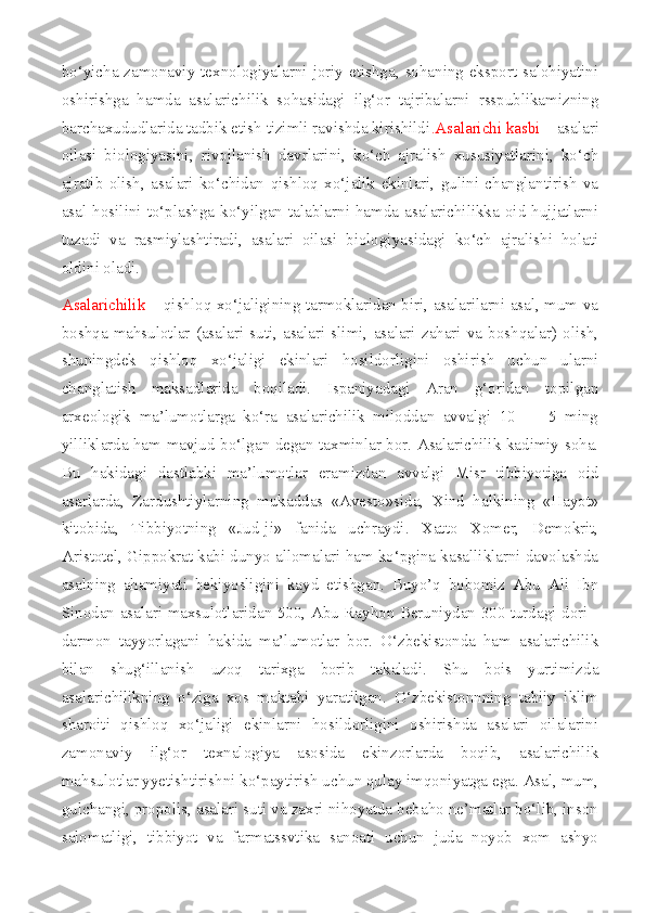 bo‘yicha zamonaviy texnologiyalarni joriy etishga, sohaning eksport salohiyatini
oshirishga   hamda   asalarichilik   sohasidagi   ilg‘or   tajribalarni   rsspublikamizning
barchaxududlarida tadbik etish tizimli ravishda kirishildi .Asalarichi kasbi  – asalari
oilasi   biologiyasini,   rivojlanish   davrlarini,   ko‘ch   ajralish   xususiyatlarini,   ko‘ch
ajratib   olish,   asalari   ko‘chidan   qishloq   xo‘jalik   ekinlari,   gulini   changlantirish   va
asal  hosilini   to‘plashga  ko‘yilgan   talablarni  hamda   asalarichilikka   oid   hujjatlarni
tuzadi   va   rasmiylashtiradi,   asalari   oilasi   biologiyasidagi   ko‘ch   ajralishi   holati
oldini oladi.
Asalarichilik   – qishloq xo‘jaligining tarmoklaridan biri, asalarilarni asal, mum va
boshqa   mahsulotlar   (asalari   suti,   asalari   slimi,   asalari   zahari   va   boshqalar)   olish,
shuningdek   qishloq   xo‘jaligi   ekinlari   hosildorligini   oshirish   uchun   ularni
changlatish   maksadlarida   boqiladi.   Ispaniyadagi   Aran   g‘oridan   topilgan
arxeologik   ma’lumotlarga   ko‘ra   asalarichilik   miloddan   avvalgi   10   —   5   ming
yilliklarda ham mavjud bo‘lgan degan taxminlar bor. Asalarichilik kadimiy soha.
Bu   hakidagi   dastlabki   ma’lumotlar   eramizdan   avvalgi   Misr   tibbiyotiga   oid
asarlarda,   Zardushtiylarning   mukaddas   «Avesto»sida,   Xind   halkining   «Hayot»
kitobida,   Tibbiyotning   «Jud-ji»   fanida   uchraydi.   Xatto   Xomer,   Demokrit,
Aristotel, Gippokrat kabi dunyo allomalari ham ko‘pgina kasalliklarni davolashda
asalning   ahamiyati   bekiyosligini   kayd   etishgan.   Buyo’q   bobomiz   Abu   Ali   Ibn
Sinodan asalari maxsulotlaridan 500, Abu Rayhon Beruniydan 300 turdagi dori -
darmon   tayyorlagani   hakida   ma’lumotlar   bor.   O‘zbekistonda   ham   asalarichilik
bilan   shug‘illanish   uzoq   tarixga   borib   takaladi.   Shu   bois   yurtimizda
asalarichilikning   o‘ziga   xos   maktabi   yaratilgan.   O‘zbekistonnning   tabiiy   iklim
sharoiti   qishloq   xo‘jaligi   ekinlarni   hosildorligini   oshirishda   asalari   oilalarini
zamonaviy   ilg‘or   texnalogiya   asosida   ekinzorlarda   boqib,   asalarichilik
mahsulotlar yyetishtirishni ko‘paytirish uchun qulay imqoniyatga ega. Asal, mum,
gulchangi, propolis, asalari suti va zaxri nihoyatda bebaho ne’matlar bo‘lib, inson
salomatligi,   tibbiyot   va   farmatssvtika   sanoati   uchun   juda   noyob   xom   ashyo 