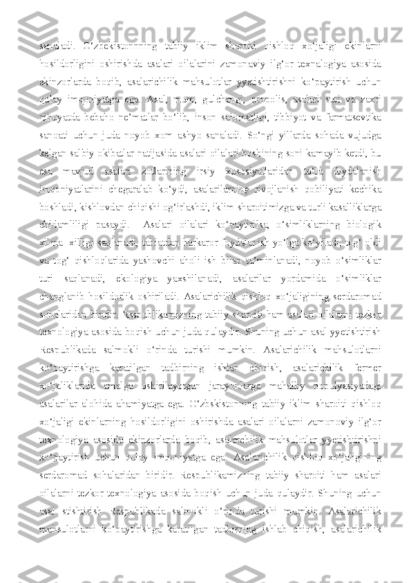 sanaladi.   O‘zbekistonnning   tabiiy   iklim   sharoiti   qishloq   xo‘jaligi   ekinlarni
hosildorligini   oshirishda   asalari   oilalarini   zamonaviy   ilg‘or   texnalogiya   asosida
ekinzorlarda   boqib,   asalarichilik   mahsulotlar   yyetishtirishni   ko‘paytirish   uchun
qulay   imqoniyatga   ega.   Asal,   mum,   gulchangi,   propolis,   asalari   suti   va   zaxri
nihoyatda   bebaho   ne’matlar   bo‘lib,   inson   salomatligi,   tibbiyot   va   farmatsevtika
sanoati   uchun   juda   noyob   xom   ashyo   sanaladi.   So‘ngi   yillarda   sohada   vujudga
kelgan salbiy okibatlar natijasida asalari oilalari boshining soni kamayib ketdi, bu
esa   mavjud   asalari   zotlarining   irsiy   xususiyatlaridan   to‘la   foydalanish
imqoniyatlarini   chegaralab   ko‘ydi,   asalarilarning   rivojlanish   qobiliyati   kechika
boshladi, kishlovdan chiqishi og‘irlashdi, iklim sharoitimizga va turli kasalliklarga
chidamliligi   pasaydi.     Asalari   oilalari   ko‘paytirilsa,   o‘simliklarning   biologik
xilma- xilligi saqlanadi, tabiatdan barkaror foydalanish yo‘lga ko‘yiladi, tog‘ oldi
va   tog‘   qishloqlarida   yashovchi   aholi   ish   bilan   ta’minlanadi,   noyob   o‘simliklar
turi   saqlanadi,   ekologiya   yaxshilanadi,   asalarilar   yordamida   o‘simliklar
changlanib   hosildorlik   oshiriladi.   Asalarichilik   qishloq   xo‘jaligining   serdaromad
sohalaridan biridir. Rsspublikamizning tabiiy sharoiti ham asalari oilalarni tezkor
texnologiya asosida boqish uchun juda qulaydir. Shuning uchun asal yyetishtirish
Respublikada   salmokli   o‘rinda   turishi   mumkin.   Asalarichilik   mahsulotlarni
ko‘paytirishga   karatilgan   tadbirning   ishlab   chiqish,   asalarichilik   fermer
xo‘jaliklarida   amalga   oshirilayotgan   jarayonlarga   mahalliy   populyasiyadagi
asalarilar   alohida   ahamiyatga   ega.   O‘zbskistonning   tabiiy   iklim   sharoiti   qishloq
xo‘jaligi   ekinlarning   hosildorligini   oshirishda   asalari   oilalarni   zamonoviy   ilg‘or
texnologiya   asosida   ekinzorlarda   boqib,   asalarchilik   mahsulotlar   yyetishtirishni
ko‘paytirish   uchun   qulay   imqoniyatga   ega.   Asalarichilik   qishloq   xo‘jaligining
serdaromad   sohalaridan   biridir.   Respublikamizning   tabiiy   sharoiti   ham   asalari
oilalarni   tezkor   texnologiya   asosida   boqish   uchun   juda   qulaydir.   Shuning   uchun
asal   stishtirish   Respublikada   salmokli   o‘rinda   turishi   mumkin.   Asalarichilik
mahsulotlarni   ko‘paytirishga   karatilgan   tadbirning   ishlab   chiqish,   asalarichilik 