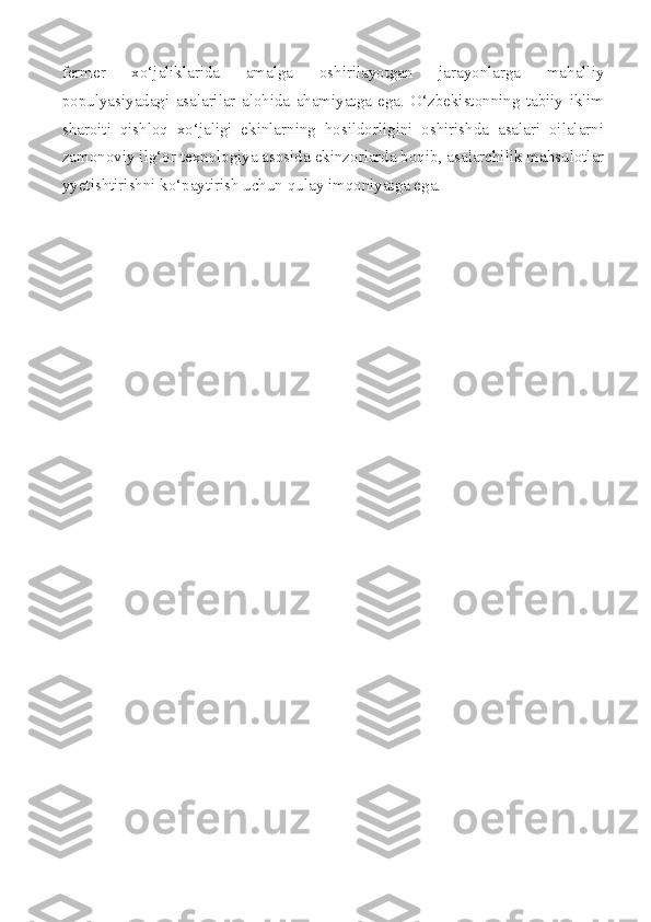fermer   xo‘jaliklarida   amalga   oshirilayotgan   jarayonlarga   mahalliy
populyasiyadagi   asalarilar   alohida   ahamiyatga   ega.   O‘zbekistonning   tabiiy   iklim
sharoiti   qishloq   xo‘jaligi   ekinlarning   hosildorligini   oshirishda   asalari   oilalarni
zamonoviy ilg‘or texnologiya asosida ekinzorlarda boqib, asalarchilik mahsulotlar
yyetishtirishni ko‘paytirish uchun qulay imqoniyatga ega. 