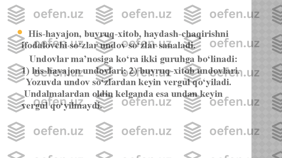 
   His-hayajon, buyruq-xitob, haydash-chaqirishni 
ifodalovchi so‘zlar undov so‘zlar sanaladi.
      Undovlar ma’nosiga ko‘ra ikki guruhga bo‘linadi:
1) his-hayajon undovlari; 2) buyruq-xitob undovlari.
  Yozuvda undov so‘zlardan keyin vergul qo‘yiladi.
 Undalmalardan oldin kelganda esa undan keyin 
vergul qo‘yilmaydi.    