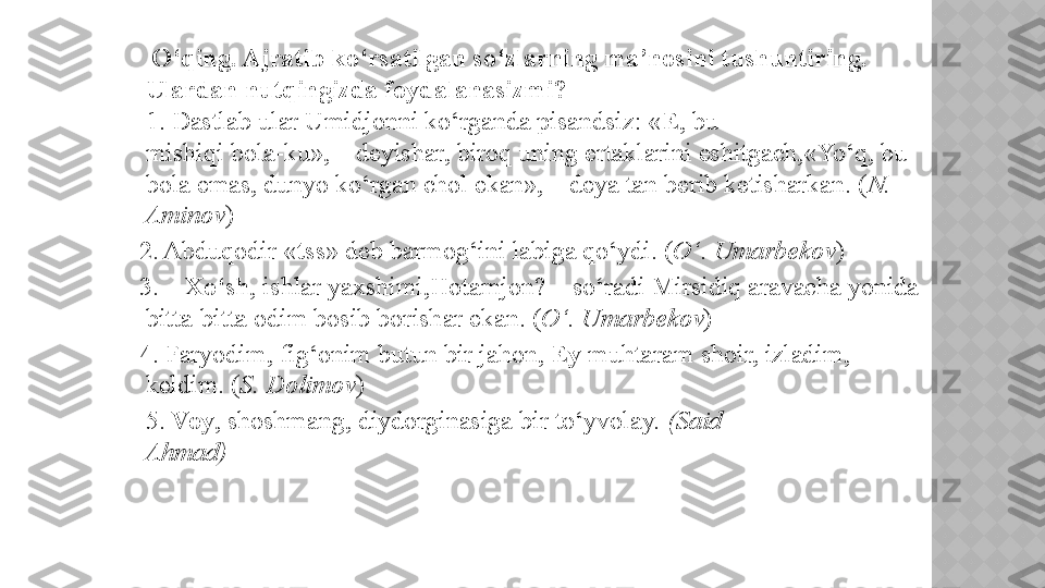      O‘qing. Ajratib ko‘rsatilgan so‘zlarning ma’nosini tushuntiring. 
Ulardan nutqingizda foydalanasizmi?  
1. Dastlab ular Umidjonni ko‘rganda pisandsiz: « E , bu
mishiqi bola-ku», – deyishar, biroq uning ertaklarini eshitgach,«Yo‘q, bu 
bola emas, dunyo ko‘rgan chol ekan», – deya tan berib ketisharkan. ( N. 
Aminov )
   2. Abduqodir « tss » deb barmog‘ini labiga qo‘ydi. ( O‘. Umarbekov ) 
   3. –  Xo‘sh , ishlar yaxshimi,Hotamjon? – so‘radi Mirsidiq aravacha yonida 
bitta-bitta odim bosib borishar ekan. ( O‘. Umarbekov ) 
   4. Faryodim, fig‘onim butun bir jahon,  Ey  muhtaram shoir, izladim, 
keldim. ( S. Dolimov ) 
    5.  Voy , shoshmang, diydorginasiga bir to‘yvolay.  (Said
Ahmad)    