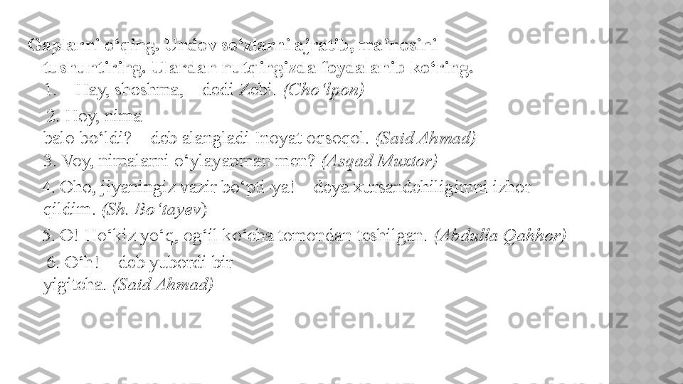 Gaplarni o‘qing. Undov so‘zlarni ajratib, ma’nosini
tushuntiring. Ulardan nutqingizda foydalanib ko‘ring.
1. – Hay, shoshma, – dedi Zebi.  (Cho‘lpon) 
     2. Hoy, nima
balo bo‘ldi? – deb alangladi Inoyat oqsoqol.  (Said Ahmad)
3. Voy, nimalarni o‘ylayapman men?  (Asqad Muxtor) 
    4. Oho, jiyaningiz vazir bo‘pti-ya! – deya xursandchiligimni izhor
qildim.  (Sh. Bo‘tayev ) 
    5. O! Ho‘kiz yo‘q, og‘il ko‘cha tomondan teshilgan.  (Abdulla Qahhor)
     6. O‘h! – deb yubordi bir
yigitcha.  (Said Ahmad)    