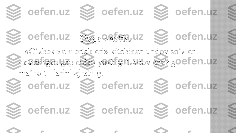                             Uyga vazifa.
      «O‘zbek xalq ertaklari» kitobidan undov so‘zlar
qatnashgan gaplardan yozing. Undovlarning 
ma’no turlarini ajrating.   