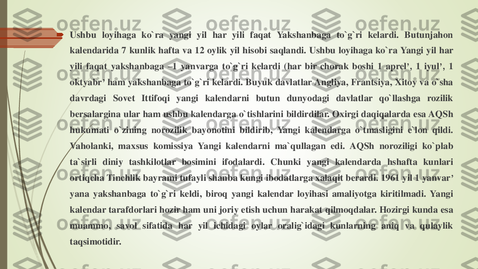 	Ushbu	loyihaga	ko`ra	yangi	yil	har	yili	faqat	Yakshanbaga	to`g`ri	kelardi	.	Butunjahon	
kalendarida	7	kunlik	hafta	va	12	oylik	yil	hisobi	saqlandi	.	Ushbu	loyihaga	ko`ra	Yangi	yil	har	
yili	faqat	yakshanbaga	–1	yanvarga	to`g`ri	kelardi	(har	bir	chorak	boshi	1	aprel	’,	1	iyul	’,	1	
oktyabr	’	ham	yakshanbaga	to`g`ri	kelardi	.Buyuk	davlatlar	Angliya	,Frantsiya	,	Xitoy	va	o`sha	
davrdagi	Sovet	Ittifoqi	yangi	kalendarni	butun	dunyodagi	davlatlar	qo`llashga	rozilik	
bersalargina	ular	ham	ushbu	kalendarga	o`tishlarini	bildirdilar	.Oxirgi	daqiqalarda	esa	AQSh	
hukumati	o`zining	norozilik	bayonotini	bildirib	,	Yangi	kalendarga	o`tmasligini	e`lon	qildi	.	
Vaholanki	,	maxsus	komissiya	Yangi	kalendarni	ma`qullagan	edi	.	AQSh	noroziligi	ko`plab	
ta`sirli	diniy	tashkilotlar	bosimini	ifodalardi	.	Chunki	yangi	kalendarda	hshafta	kunlari	
ortiqcha	Tinchlik	bayrami	tufayli	shanba	kungi	ibodatlarga	xalaqit	berardi	.1961	yil	1	yanvar	’	
yana	yakshanbaga	to`g`ri	keldi	,	biroq	yangi	kalendar	loyihasi	amaliyotga	kiritilmadi	.	Yangi	
kalendar	tarafdorlari	hozir	ham	uni	joriy	etish	uchun	harakat	qilmoqdalar	.Hozirgi	kunda	esa	
muammo	,	savol	sifatida	har	yil	ichidagi	oylar	oralig`idagi	kunlarning	aniq	va	qulaylik	
taqsimotidir	. 