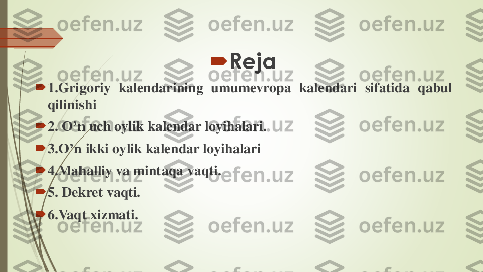 	Reja	
	1	.Grigoriy	kalendarining	umumevropa	kalendari	sifatida	qabul	
qilinishi	
	2	.	O’n	uch	oylik	kalendar	loyihalari	.	
	3	.O’n	ikki	oylik	kalendar	loyihalari	
	4	.Mahalliy	va	mintaqa	vaqti	.	
	5	.	Dekret	vaqti	.	
	6	.Vaqt	xizmati	. 